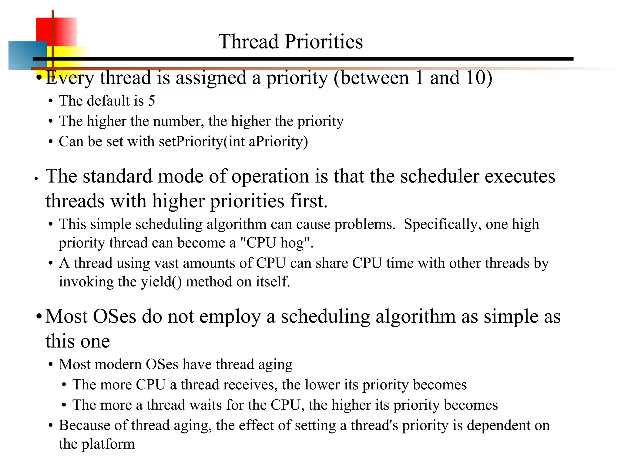 •Every thread is assigned a priority (between 1 and 10) • The default is 5 • The higher the number, the higher the priority • Can be set with setPriority(int aPriority) • The standard mode of operation is that the scheduler executes threads with higher priorities first. • This simple scheduling algorithm can cause problems. Specifically, one high priority thread can become a "CPU hog". • A thread using vast amounts of CPU can share CPU time with other threads by invoking the yield() method on itself. •Most OSes do not employ a scheduling algorithm as simple as this one • Most modern OSes have thread aging • The more CPU a thread receives, the lower its priority becomes • The more a thread waits for the CPU, the higher its priority becomes • Because of thread aging, the effect of setting a thread's priority is dependent on the platform Thread Priorities 