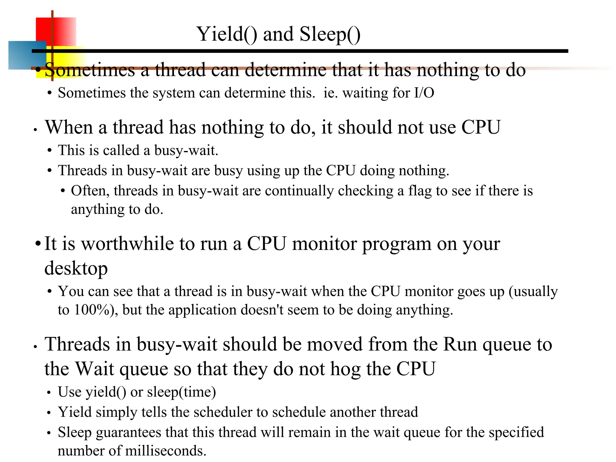 •Sometimes a thread can determine that it has nothing to do • Sometimes the system can determine this. ie. waiting for I/O • When a thread has nothing to do, it should not use CPU • This is called a busy-wait. • Threads in busy-wait are busy using up the CPU doing nothing. • Often, threads in busy-wait are continually checking a flag to see if there is anything to do. •It is worthwhile to run a CPU monitor program on your desktop • You can see that a thread is in busy-wait when the CPU monitor goes up (usually to 100%), but the application doesn't seem to be doing anything. • Threads in busy-wait should be moved from the Run queue to the Wait queue so that they do not hog the CPU • Use yield() or sleep(time) • Yield simply tells the scheduler to schedule another thread • Sleep guarantees that this thread will remain in the wait queue for the specified number of milliseconds. Yield() and Sleep() 