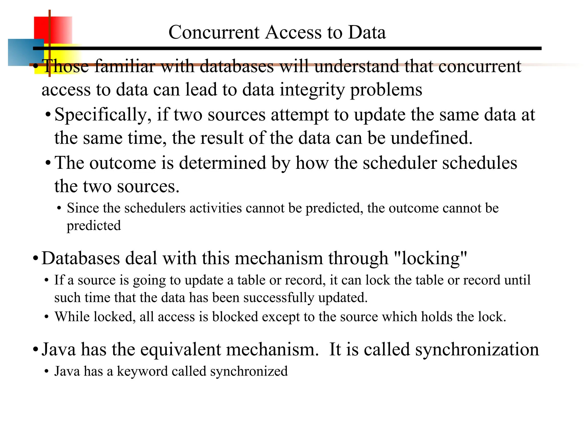 •Those familiar with databases will understand that concurrent access to data can lead to data integrity problems •Specifically, if two sources attempt to update the same data at the same time, the result of the data can be undefined. •The outcome is determined by how the scheduler schedules the two sources. • Since the schedulers activities cannot be predicted, the outcome cannot be predicted •Databases deal with this mechanism through "locking" • If a source is going to update a table or record, it can lock the table or record until such time that the data has been successfully updated. • While locked, all access is blocked except to the source which holds the lock. •Java has the equivalent mechanism. It is called synchronization • Java has a keyword called synchronized Concurrent Access to Data 