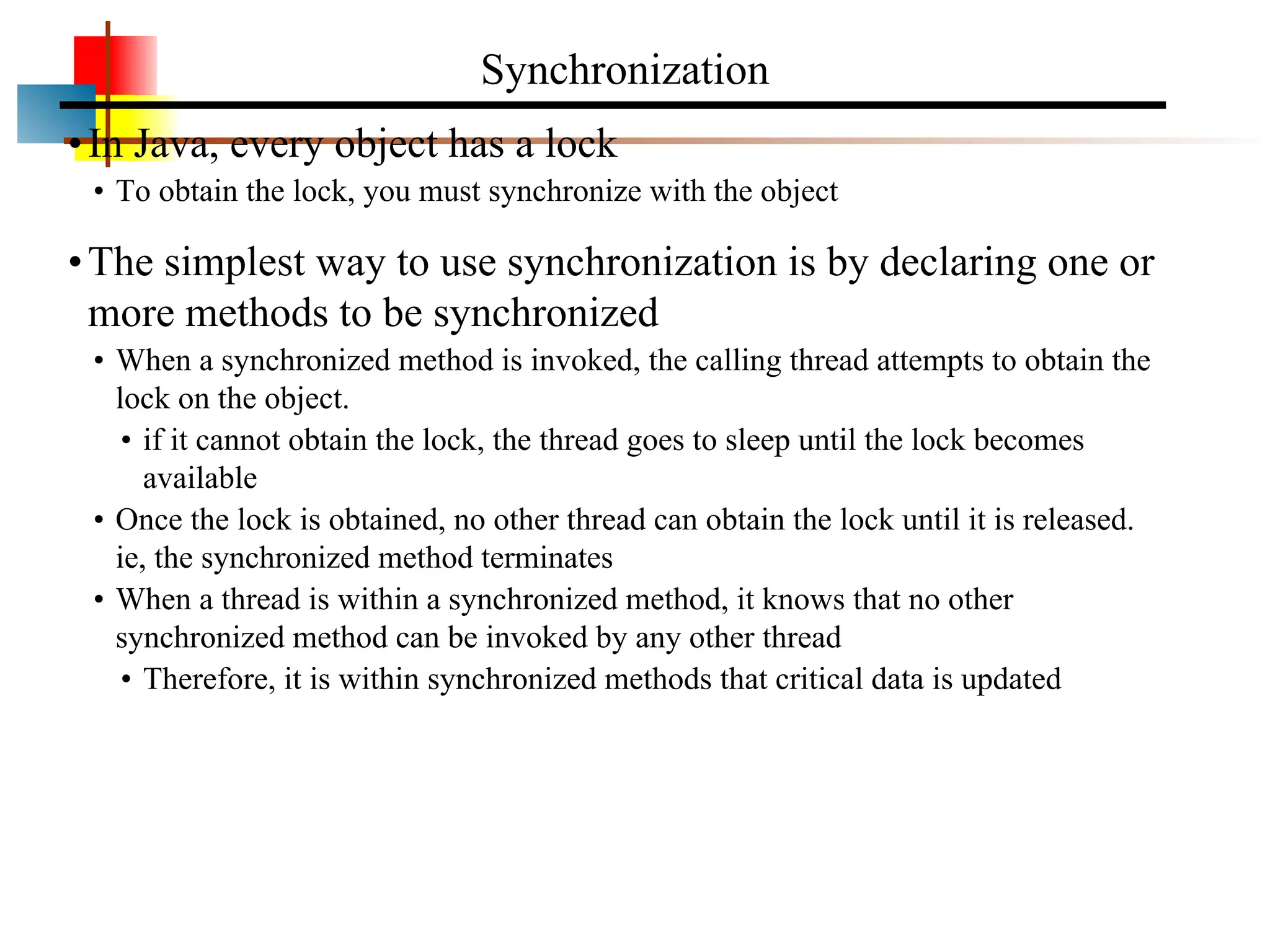 •In Java, every object has a lock • To obtain the lock, you must synchronize with the object •The simplest way to use synchronization is by declaring one or more methods to be synchronized • When a synchronized method is invoked, the calling thread attempts to obtain the lock on the object. • if it cannot obtain the lock, the thread goes to sleep until the lock becomes available • Once the lock is obtained, no other thread can obtain the lock until it is released. ie, the synchronized method terminates • When a thread is within a synchronized method, it knows that no other synchronized method can be invoked by any other thread • Therefore, it is within synchronized methods that critical data is updated Synchronization 