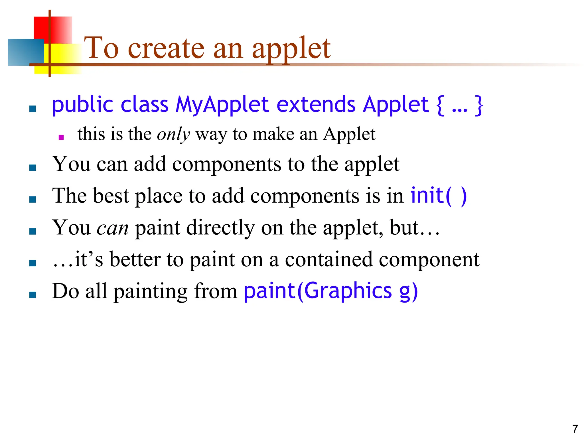 7 To create an applet ■ public class MyApplet extends Applet { … } ■ this is the only way to make an Applet ■ You can add components to the applet ■ The best place to add components is in init( ) ■ You can paint directly on the applet, but… ■ …it’s better to paint on a contained component ■ Do all painting from paint(Graphics g) 