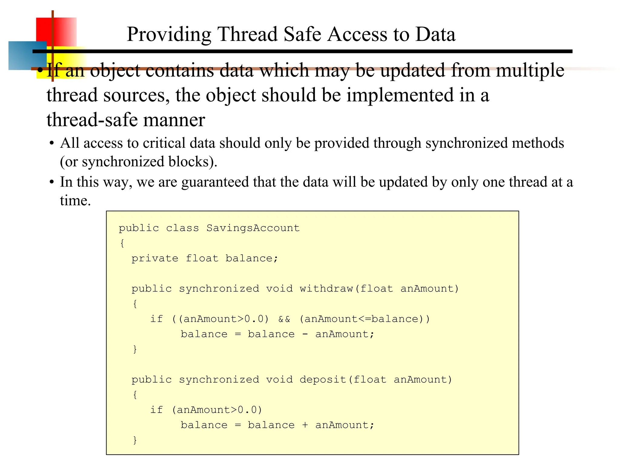 •If an object contains data which may be updated from multiple thread sources, the object should be implemented in a thread-safe manner • All access to critical data should only be provided through synchronized methods (or synchronized blocks). • In this way, we are guaranteed that the data will be updated by only one thread at a time. Providing Thread Safe Access to Data public class SavingsAccount { private float balance; public synchronized void withdraw(float anAmount) { if ((anAmount>0.0) && (anAmount<=balance)) balance = balance - anAmount; } public synchronized void deposit(float anAmount) { if (anAmount>0.0) balance = balance + anAmount; } 