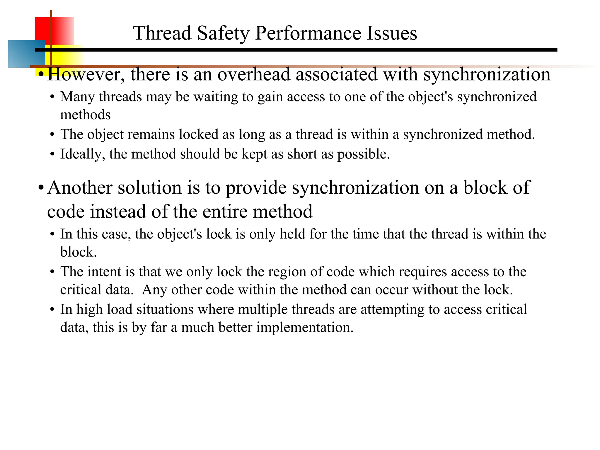 •However, there is an overhead associated with synchronization • Many threads may be waiting to gain access to one of the object's synchronized methods • The object remains locked as long as a thread is within a synchronized method. • Ideally, the method should be kept as short as possible. •Another solution is to provide synchronization on a block of code instead of the entire method • In this case, the object's lock is only held for the time that the thread is within the block. • The intent is that we only lock the region of code which requires access to the critical data. Any other code within the method can occur without the lock. • In high load situations where multiple threads are attempting to access critical data, this is by far a much better implementation. Thread Safety Performance Issues 