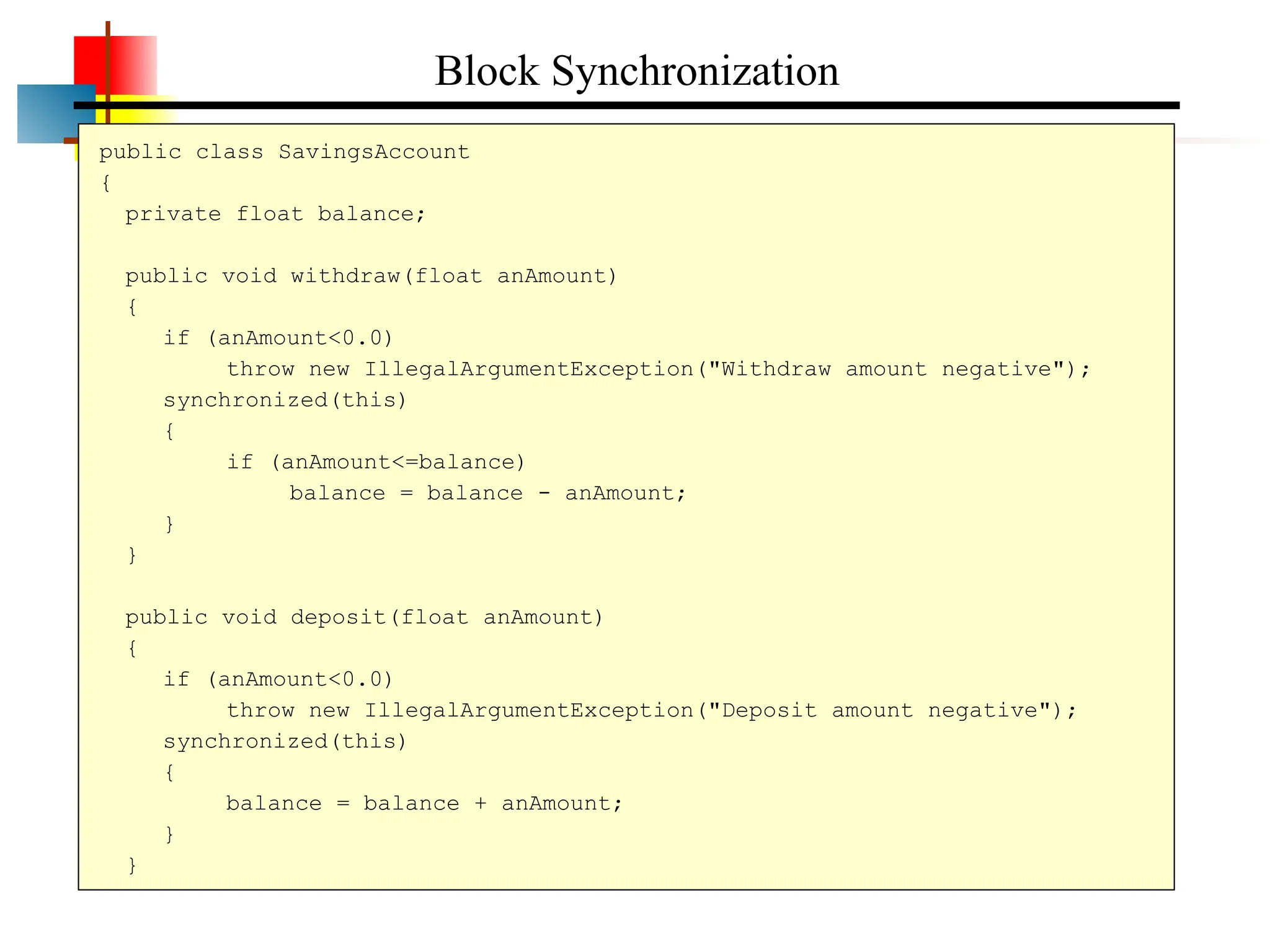 public class SavingsAccount { private float balance; public void withdraw(float anAmount) { if (anAmount<0.0) throw new IllegalArgumentException("Withdraw amount negative"); synchronized(this) { if (anAmount<=balance) balance = balance - anAmount; } } public void deposit(float anAmount) { if (anAmount<0.0) throw new IllegalArgumentException("Deposit amount negative"); synchronized(this) { balance = balance + anAmount; } } Block Synchronization 
