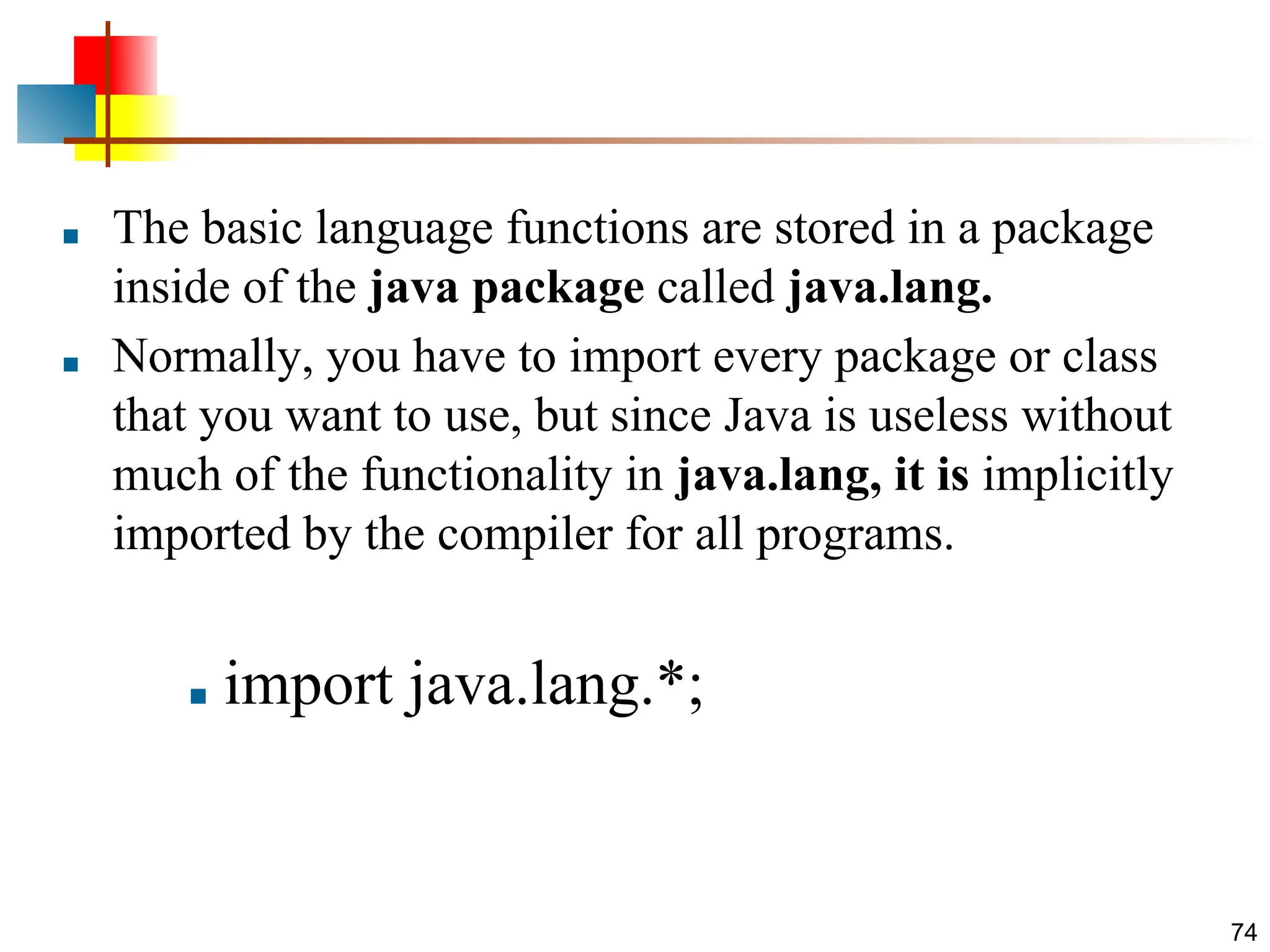 ■ The basic language functions are stored in a package inside of the java package called java.lang. ■ Normally, you have to import every package or class that you want to use, but since Java is useless without much of the functionality in java.lang, it is implicitly imported by the compiler for all programs. ■ import java.lang.*; 74 