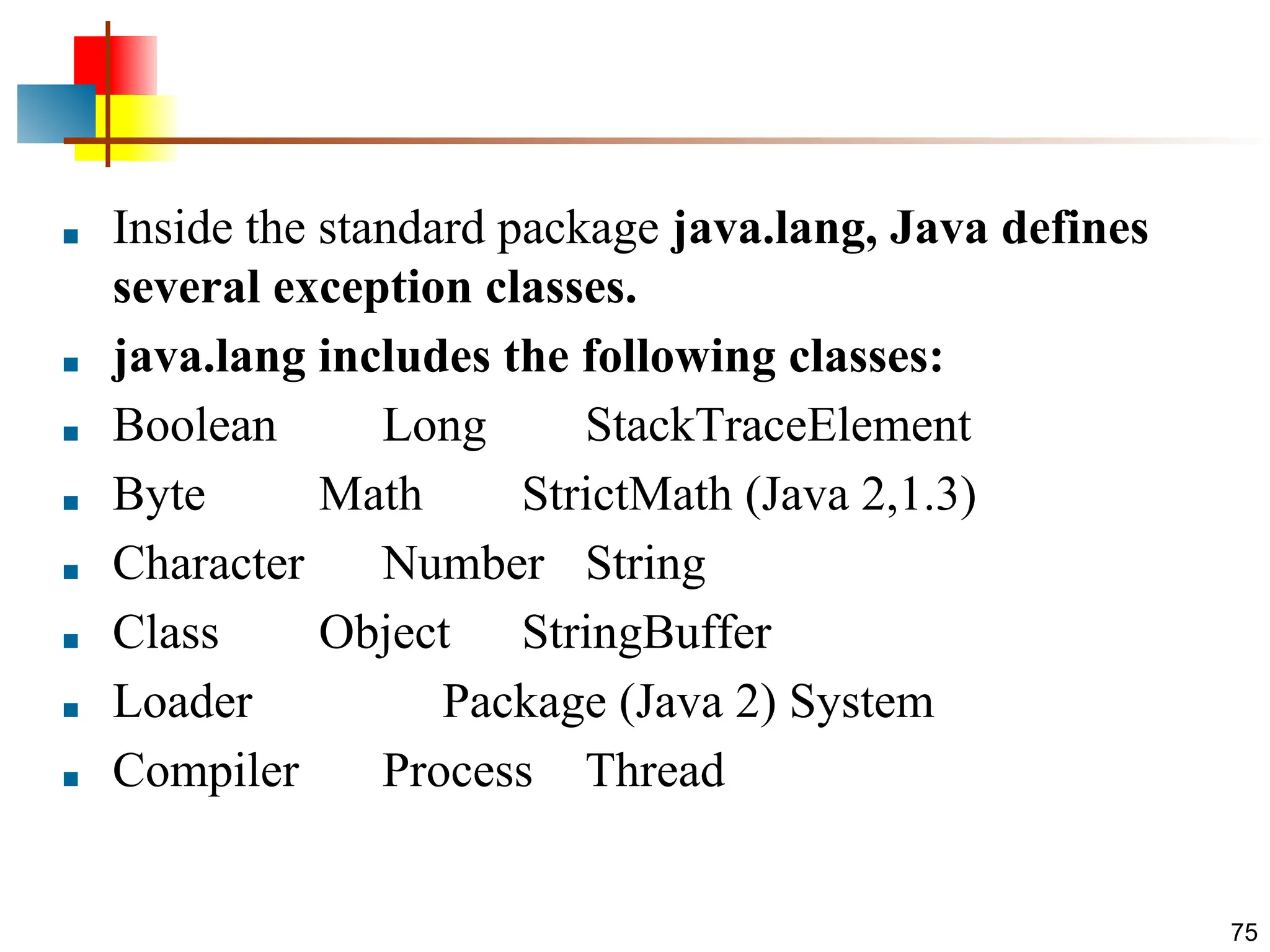 ■ Inside the standard package java.lang, Java defines several exception classes. ■ java.lang includes the following classes: ■ Boolean Long StackTraceElement ■ Byte Math StrictMath (Java 2,1.3) ■ Character Number String ■ Class Object StringBuffer ■ Loader Package (Java 2) System ■ Compiler Process Thread 75 