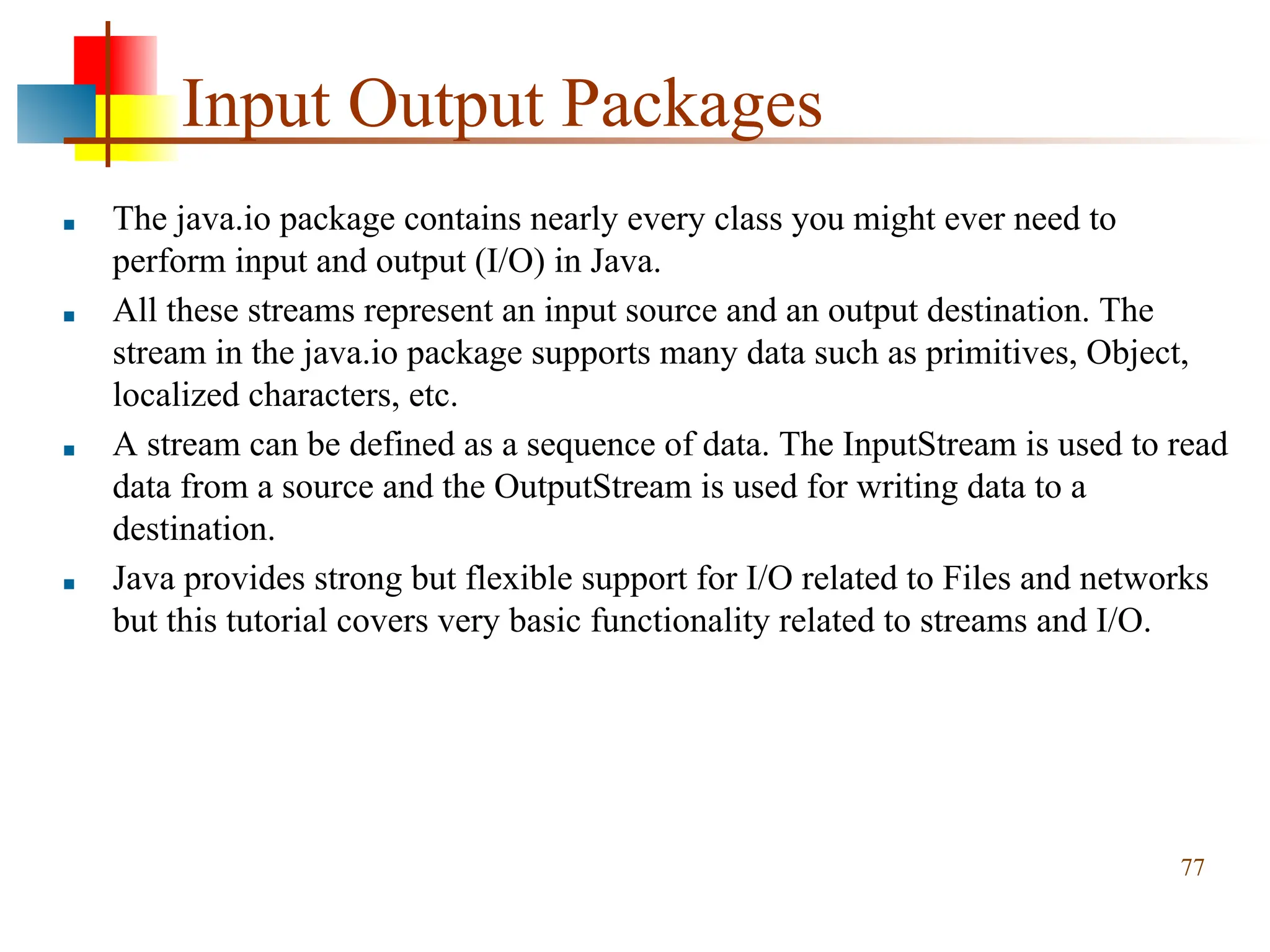 Input Output Packages ■ The java.io package contains nearly every class you might ever need to perform input and output (I/O) in Java. ■ All these streams represent an input source and an output destination. The stream in the java.io package supports many data such as primitives, Object, localized characters, etc. ■ A stream can be defined as a sequence of data. The InputStream is used to read data from a source and the OutputStream is used for writing data to a destination. ■ Java provides strong but flexible support for I/O related to Files and networks but this tutorial covers very basic functionality related to streams and I/O. 77 