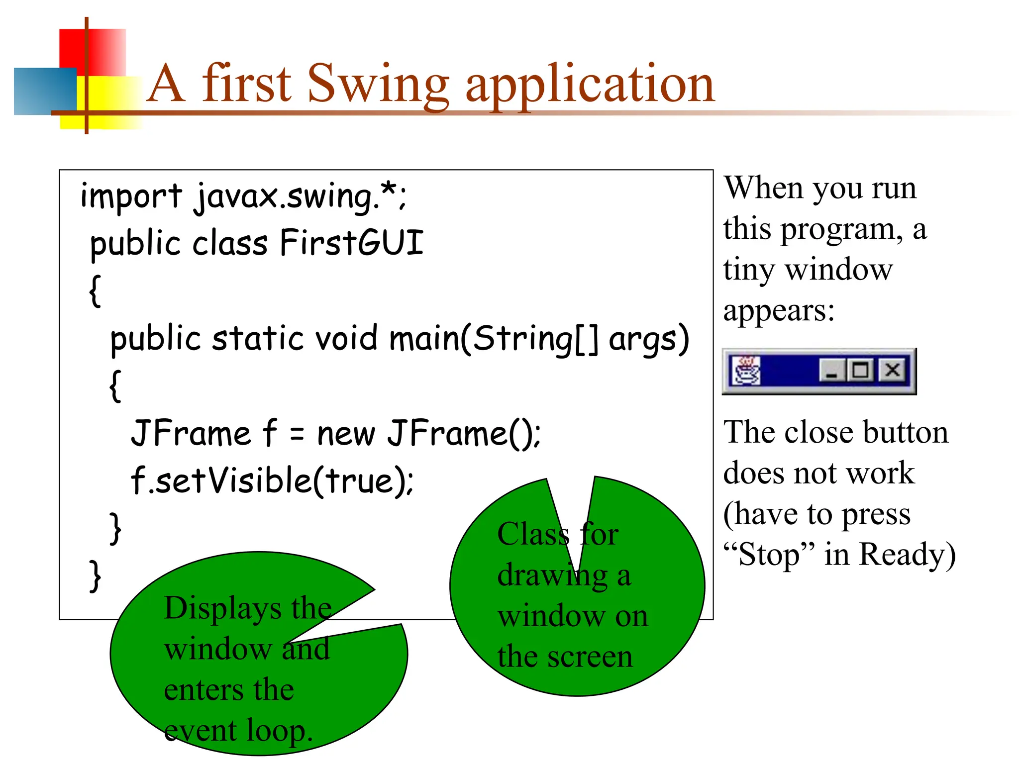 A first Swing application import javax.swing.*; public class FirstGUI { public static void main(String[] args) { JFrame f = new JFrame(); f.setVisible(true); } } When you run this program, a tiny window appears: The close button does not work (have to press “Stop” in Ready) Class for drawing a window on the screen Displays the window and enters the event loop. 