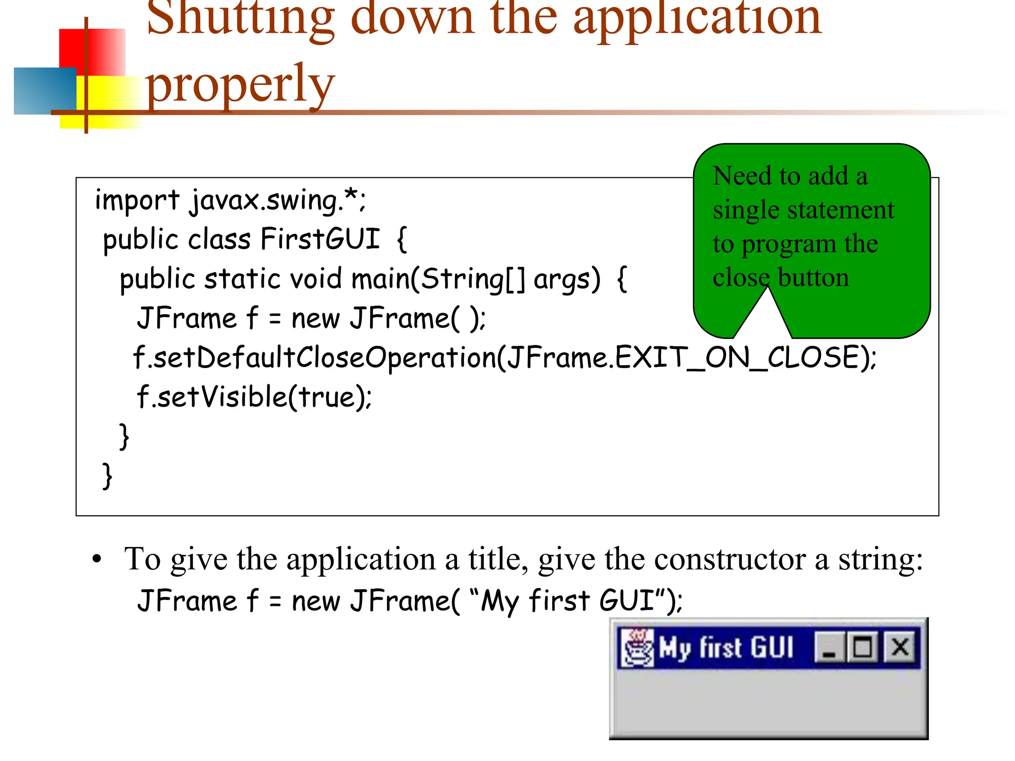 Shutting down the application properly import javax.swing.*; public class FirstGUI { public static void main(String[] args) { JFrame f = new JFrame( ); f.setDefaultCloseOperation(JFrame.EXIT_ON_CLOSE); f.setVisible(true); } } • To give the application a title, give the constructor a string: JFrame f = new JFrame( “My first GUI”); Need to add a single statement to program the close button 