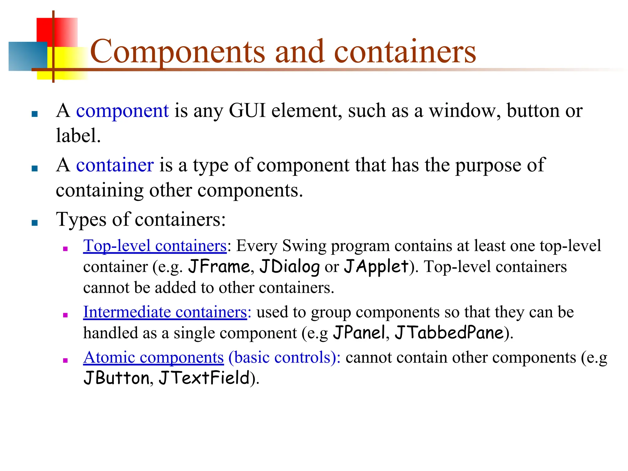 Components and containers ■ A component is any GUI element, such as a window, button or label. ■ A container is a type of component that has the purpose of containing other components. ■ Types of containers: ■ Top-level containers: Every Swing program contains at least one top-level container (e.g. JFrame, JDialog or JApplet). Top-level containers cannot be added to other containers. ■ Intermediate containers: used to group components so that they can be handled as a single component (e.g JPanel, JTabbedPane). ■ Atomic components (basic controls): cannot contain other components (e.g JButton, JTextField). 