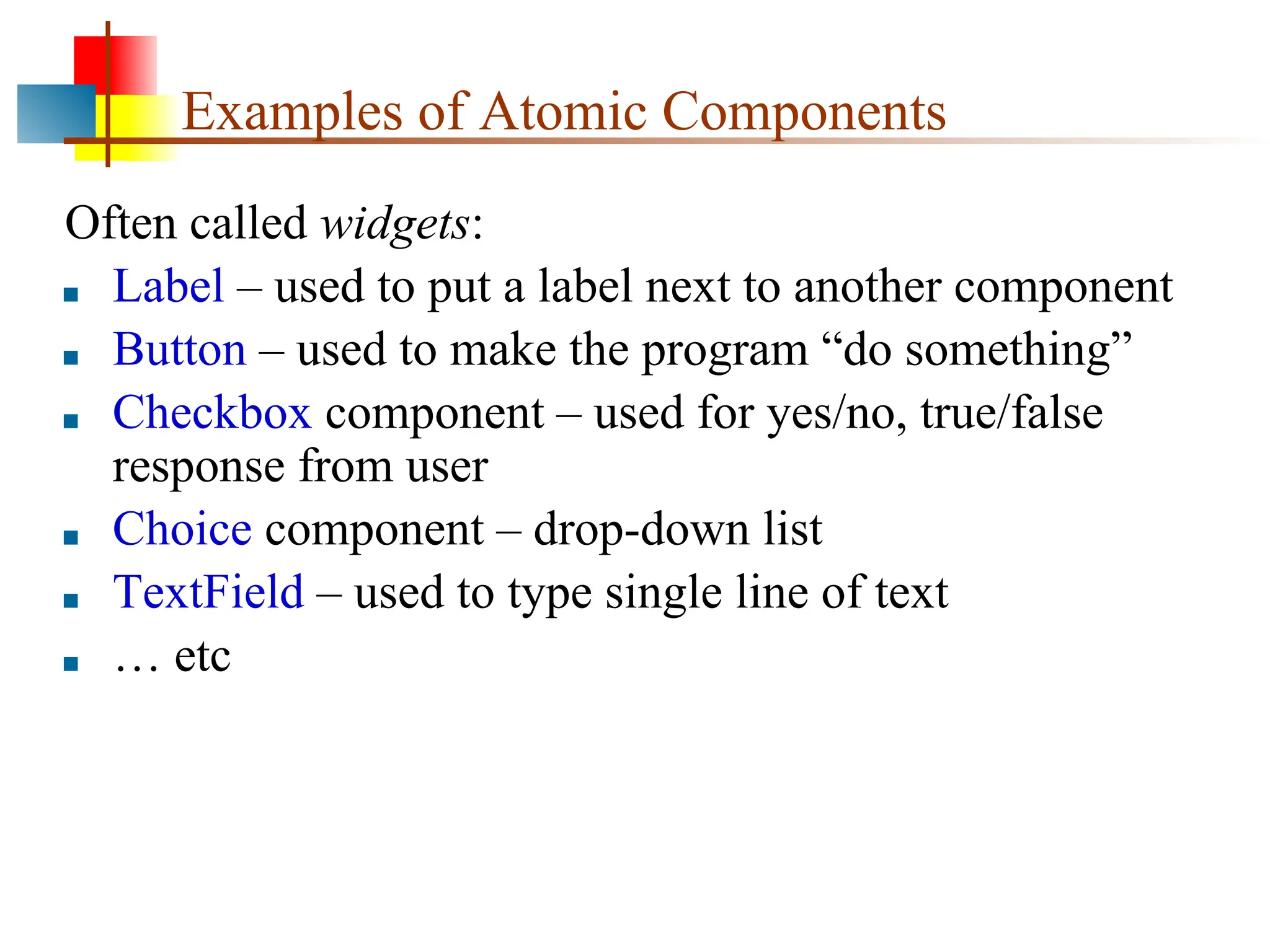 Examples of Atomic Components Often called widgets: ■ Label – used to put a label next to another component ■ Button – used to make the program “do something” ■ Checkbox component – used for yes/no, true/false response from user ■ Choice component – drop-down list ■ TextField – used to type single line of text ■ … etc 