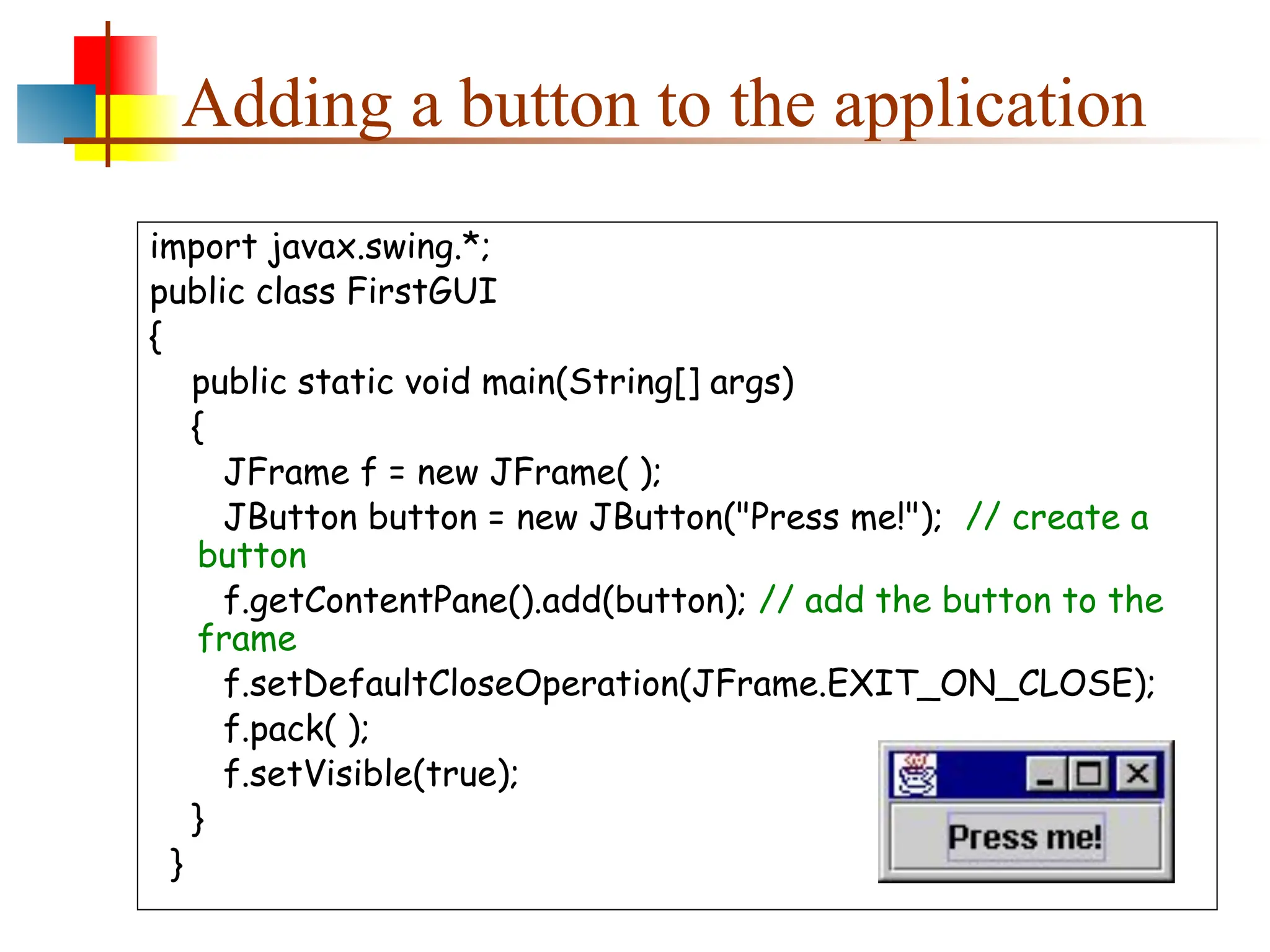 Adding a button to the application import javax.swing.*; public class FirstGUI { public static void main(String[] args) { JFrame f = new JFrame( ); JButton button = new JButton("Press me!"); // create a button f.getContentPane().add(button); // add the button to the frame f.setDefaultCloseOperation(JFrame.EXIT_ON_CLOSE); f.pack( ); f.setVisible(true); } } 