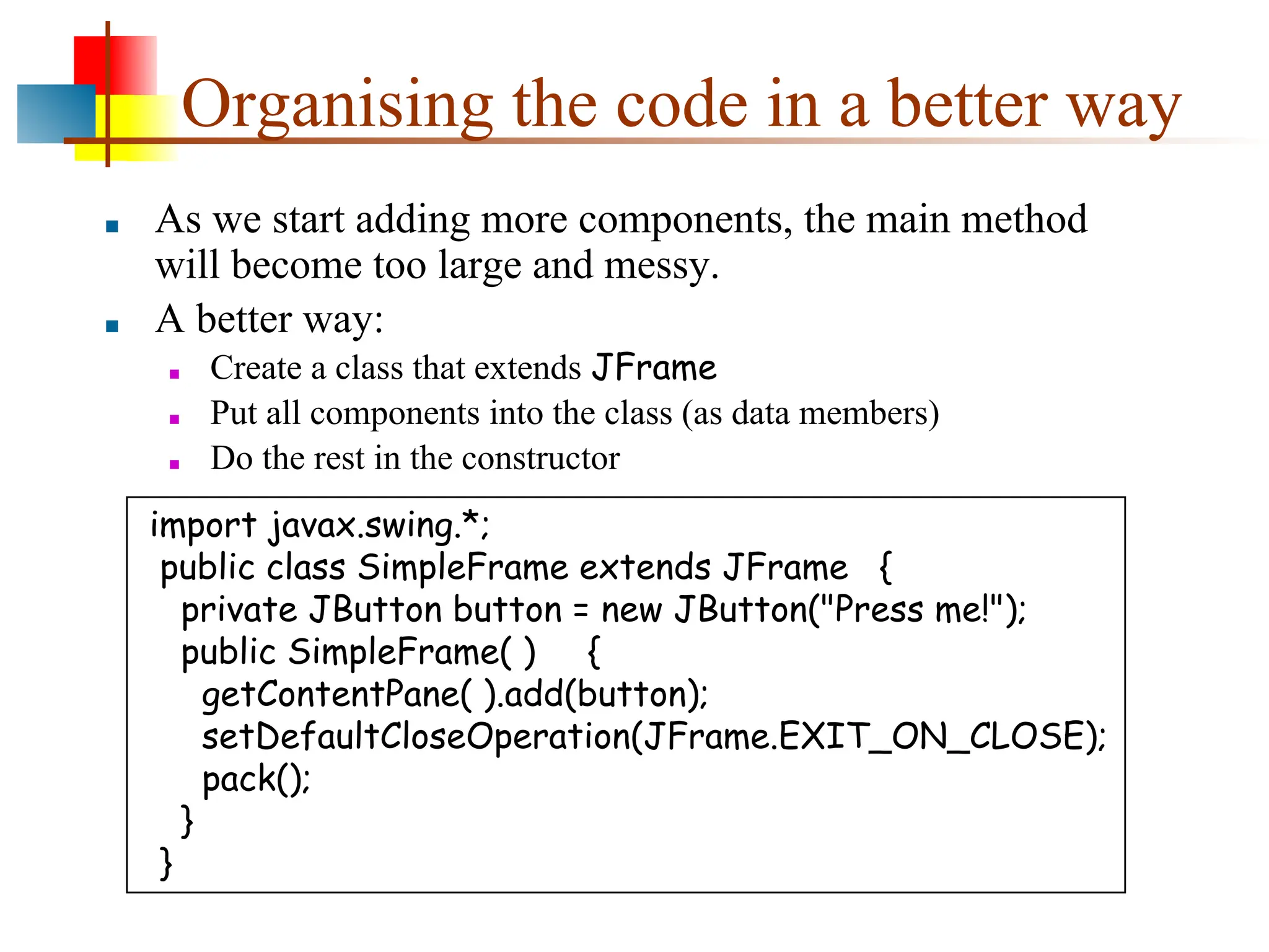 Organising the code in a better way ■ As we start adding more components, the main method will become too large and messy. ■ A better way: ■ Create a class that extends JFrame ■ Put all components into the class (as data members) ■ Do the rest in the constructor import javax.swing.*; public class SimpleFrame extends JFrame { private JButton button = new JButton("Press me!"); public SimpleFrame( ) { getContentPane( ).add(button); setDefaultCloseOperation(JFrame.EXIT_ON_CLOSE); pack(); } } 
