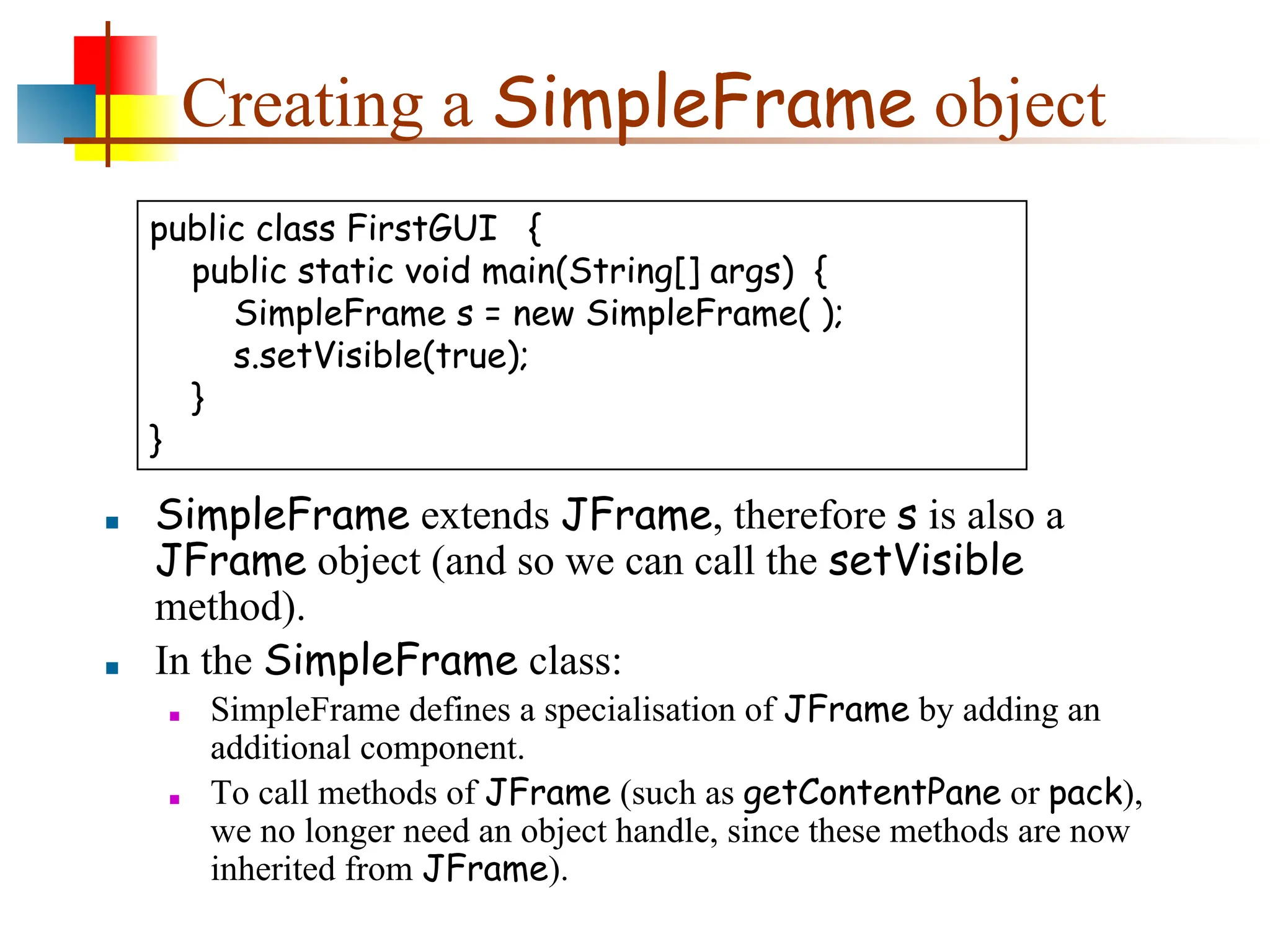 Creating a SimpleFrame object ■ SimpleFrame extends JFrame, therefore s is also a JFrame object (and so we can call the setVisible method). ■ In the SimpleFrame class: ■ SimpleFrame defines a specialisation of JFrame by adding an additional component. ■ To call methods of JFrame (such as getContentPane or pack), we no longer need an object handle, since these methods are now inherited from JFrame). public class FirstGUI { public static void main(String[] args) { SimpleFrame s = new SimpleFrame( ); s.setVisible(true); } } 