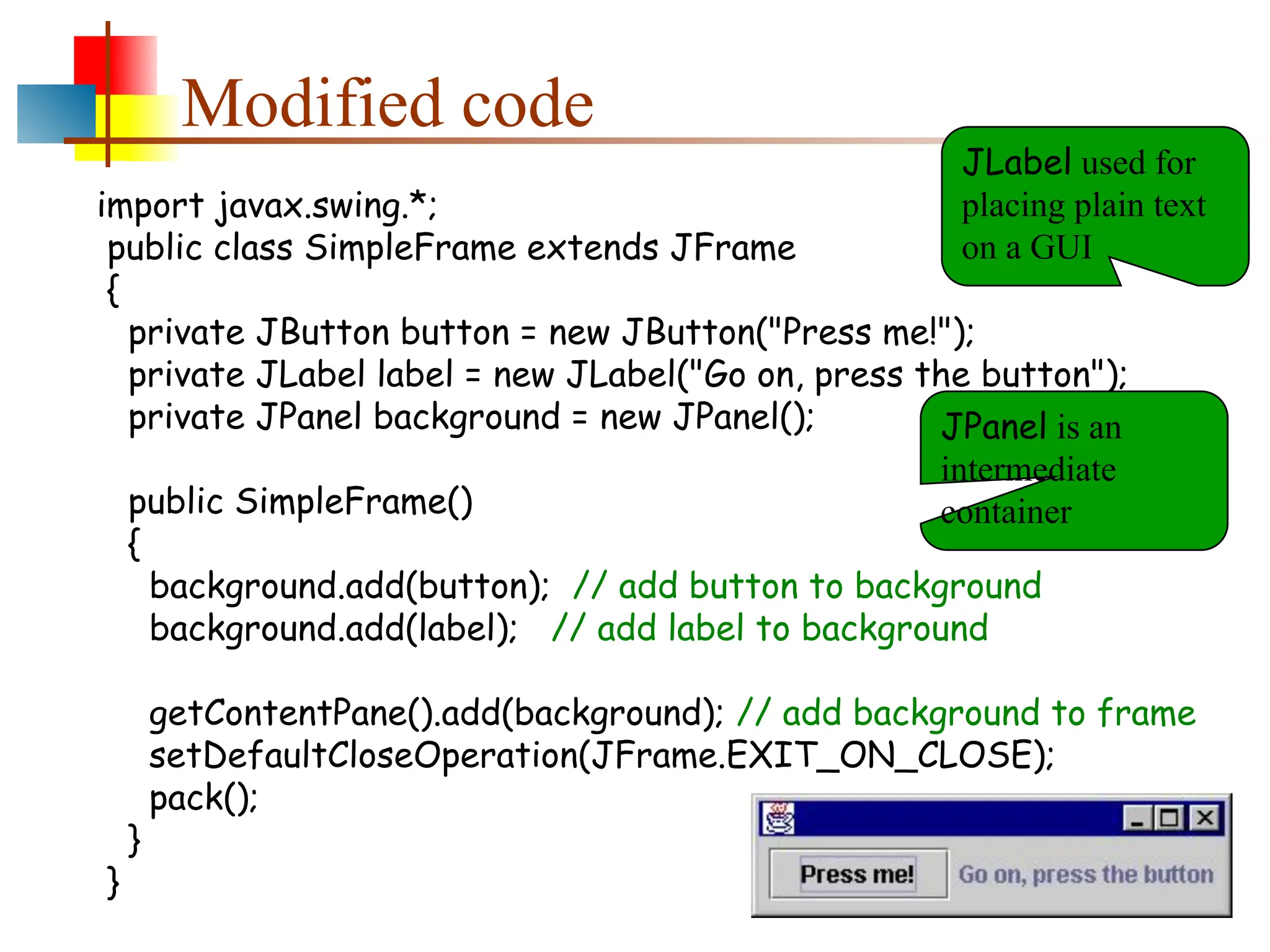 Modified code import javax.swing.*; public class SimpleFrame extends JFrame { private JButton button = new JButton("Press me!"); private JLabel label = new JLabel("Go on, press the button"); private JPanel background = new JPanel(); public SimpleFrame() { background.add(button); // add button to background background.add(label); // add label to background getContentPane().add(background); // add background to frame setDefaultCloseOperation(JFrame.EXIT_ON_CLOSE); pack(); } } JLabel used for placing plain text on a GUI JPanel is an intermediate container 