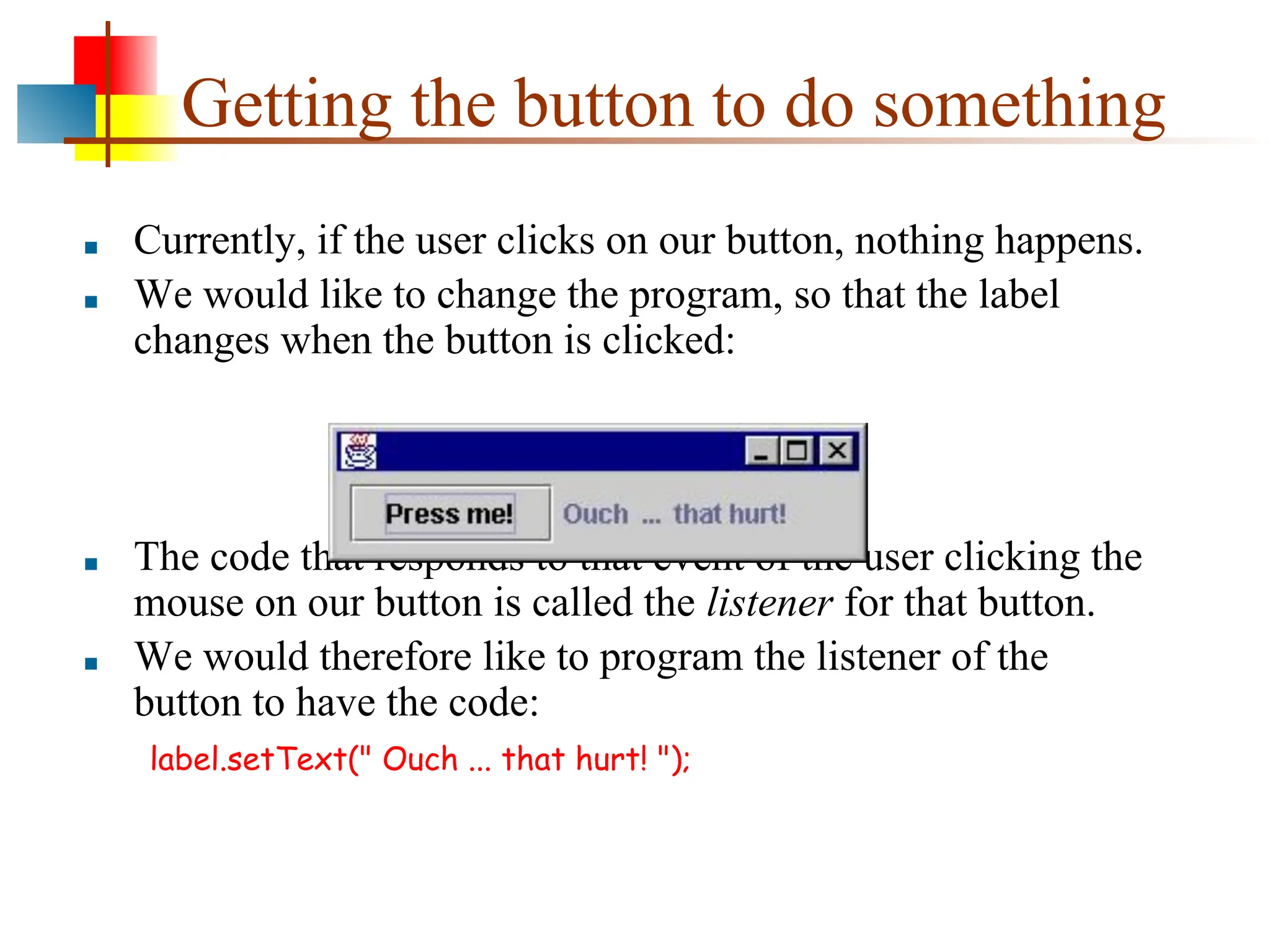 Getting the button to do something ■ Currently, if the user clicks on our button, nothing happens. ■ We would like to change the program, so that the label changes when the button is clicked: ■ The code that responds to that event of the user clicking the mouse on our button is called the listener for that button. ■ We would therefore like to program the listener of the button to have the code: label.setText(" Ouch ... that hurt! "); 