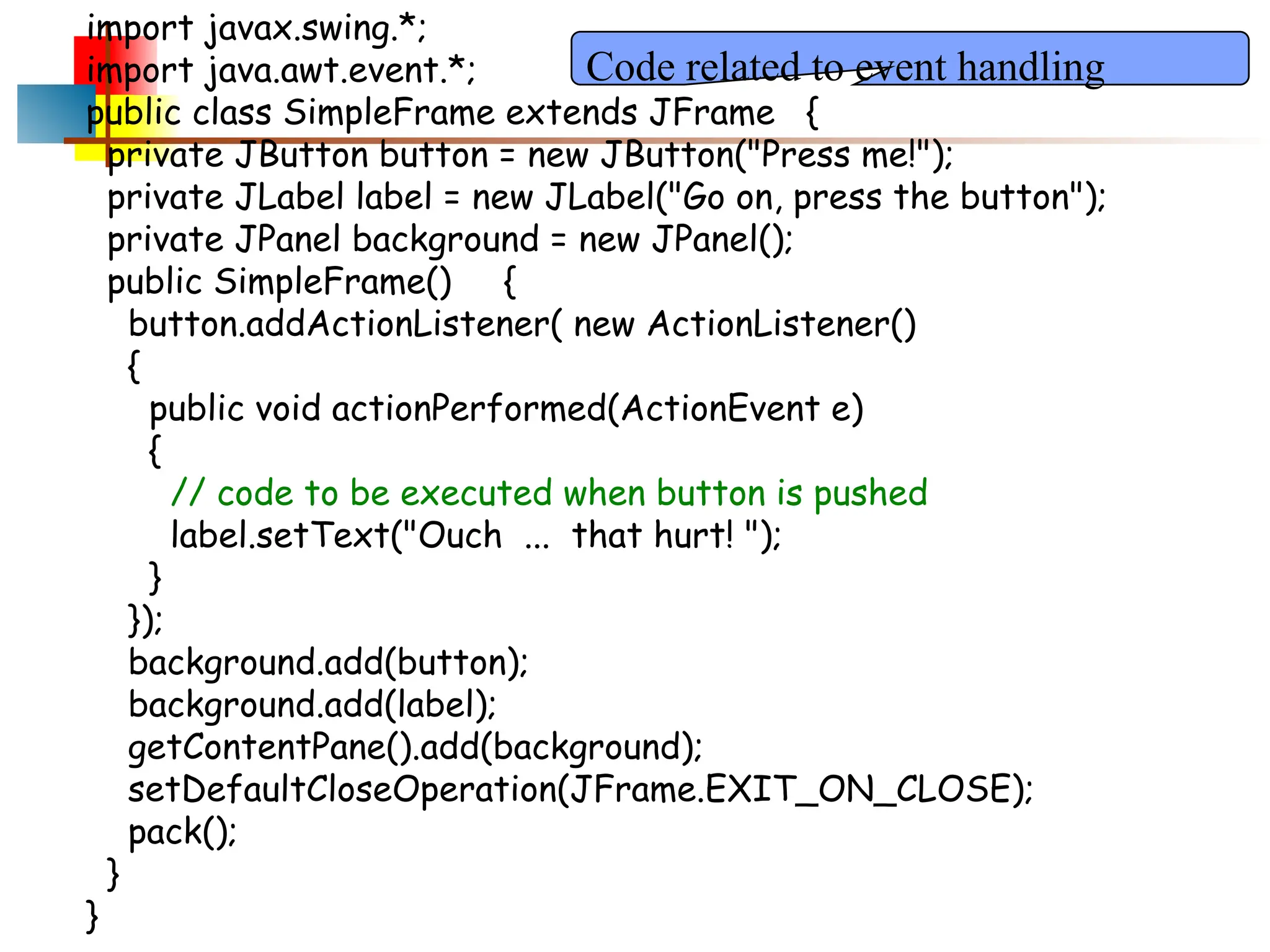 import javax.swing.*; import java.awt.event.*; public class SimpleFrame extends JFrame { private JButton button = new JButton("Press me!"); private JLabel label = new JLabel("Go on, press the button"); private JPanel background = new JPanel(); public SimpleFrame() { button.addActionListener( new ActionListener() { public void actionPerformed(ActionEvent e) { // code to be executed when button is pushed label.setText("Ouch ... that hurt! "); } }); background.add(button); background.add(label); getContentPane().add(background); setDefaultCloseOperation(JFrame.EXIT_ON_CLOSE); pack(); } } Code related to event handling 