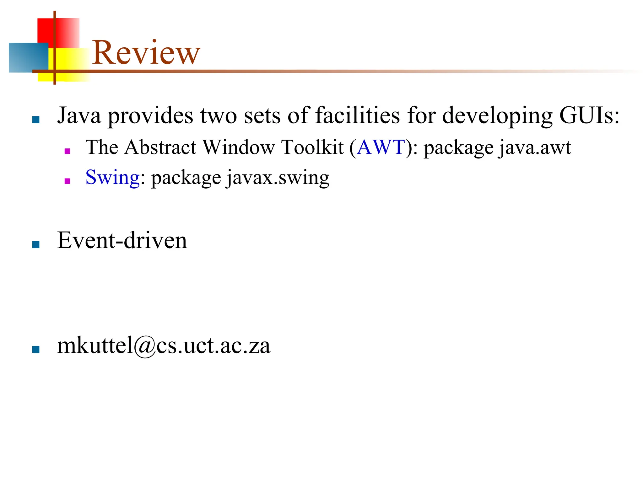 Review ■ Java provides two sets of facilities for developing GUIs: ■ The Abstract Window Toolkit (AWT): package java.awt ■ Swing: package javax.swing ■ Event-driven ■ mkuttel@cs.uct.ac.za 