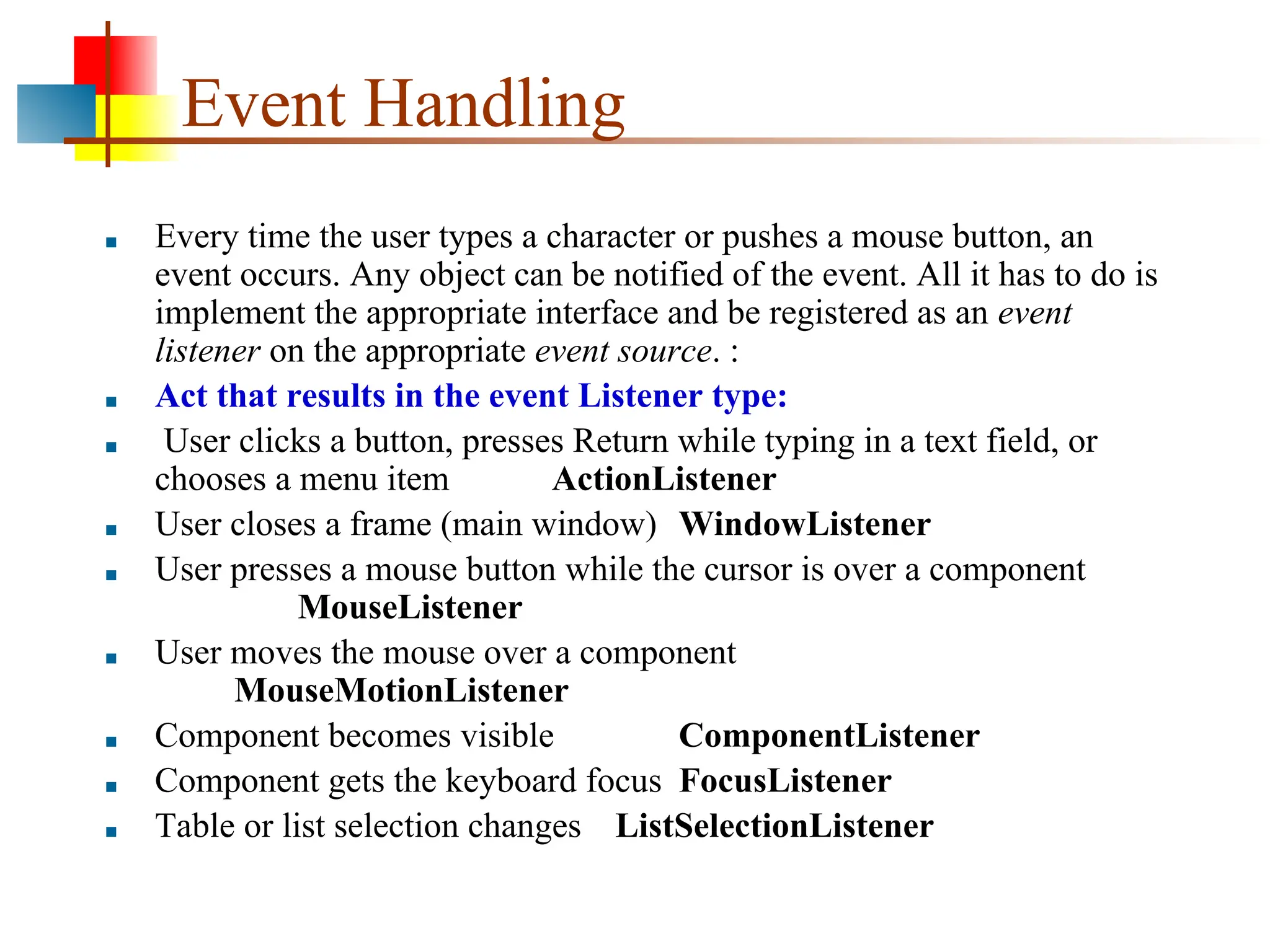 Event Handling ■ Every time the user types a character or pushes a mouse button, an event occurs. Any object can be notified of the event. All it has to do is implement the appropriate interface and be registered as an event listener on the appropriate event source. : ■ Act that results in the event Listener type: ■ User clicks a button, presses Return while typing in a text field, or chooses a menu item ActionListener ■ User closes a frame (main window) WindowListener ■ User presses a mouse button while the cursor is over a component MouseListener ■ User moves the mouse over a component MouseMotionListener ■ Component becomes visible ComponentListener ■ Component gets the keyboard focus FocusListener ■ Table or list selection changes ListSelectionListener 