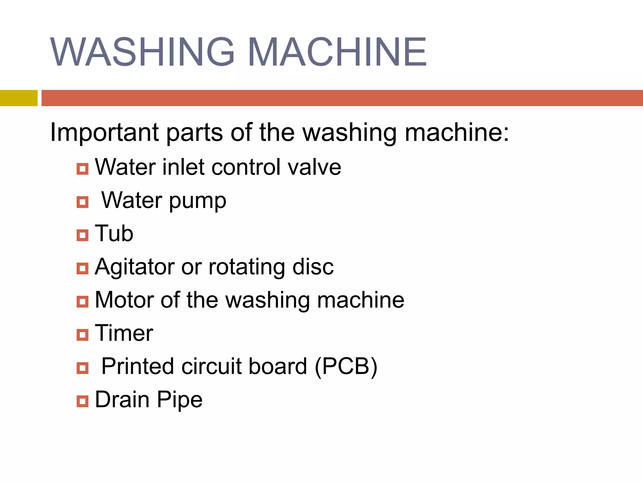 WASHING MACHINE
Important parts of the washing machine:
 Water inlet control valve
 Water pump
 Tub
 Agitator or rotating disc
 Motor of the washing machine
 Timer
 Printed circuit board (PCB)
 Drain Pipe
 