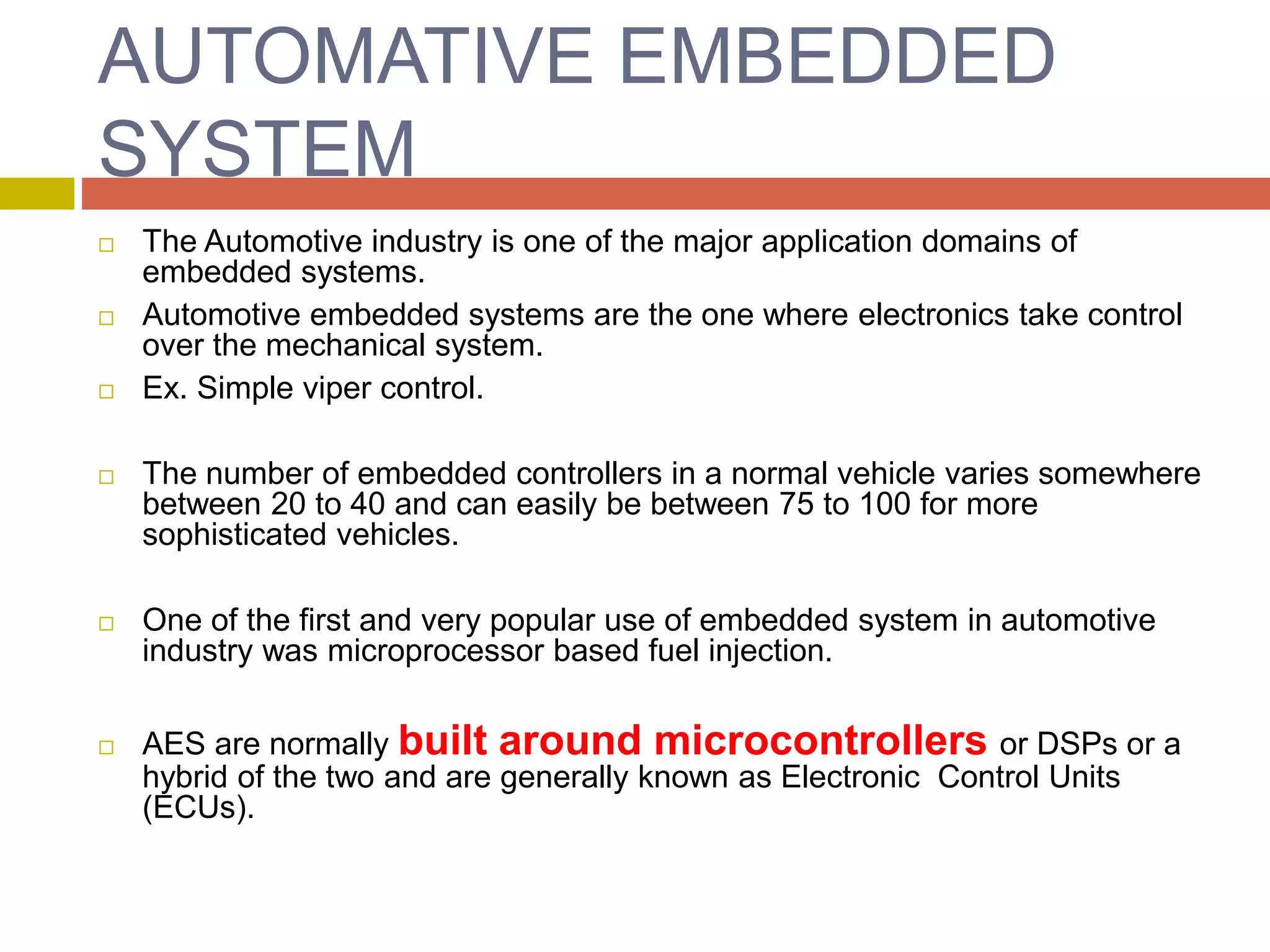 AUTOMATIVE EMBEDDED
SYSTEM
 The Automotive industry is one of the major application domains of
embedded systems.
 Automotive embedded systems are the one where electronics take control
over the mechanical system.
 Ex. Simple viper control.
 The number of embedded controllers in a normal vehicle varies somewhere
between 20 to 40 and can easily be between 75 to 100 for more
sophisticated vehicles.
 One of the first and very popular use of embedded system in automotive
industry was microprocessor based fuel injection.
 AES are normally built around microcontrollers or DSPs or a
hybrid of the two and are generally known as Electronic Control Units
(ECUs).
 