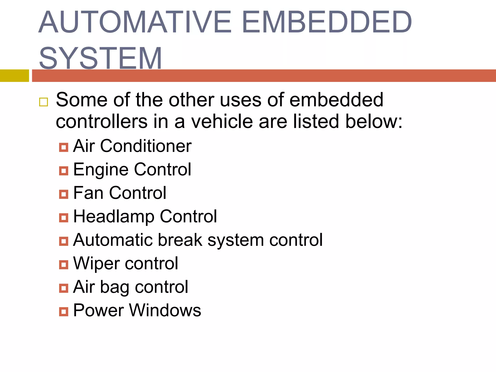 AUTOMATIVE EMBEDDED
SYSTEM
 Some of the other uses of embedded
controllers in a vehicle are listed below:
 Air Conditioner
 Engine Control
 Fan Control
 Headlamp Control
 Automatic break system control
 Wiper control
 Air bag control
 Power Windows
 