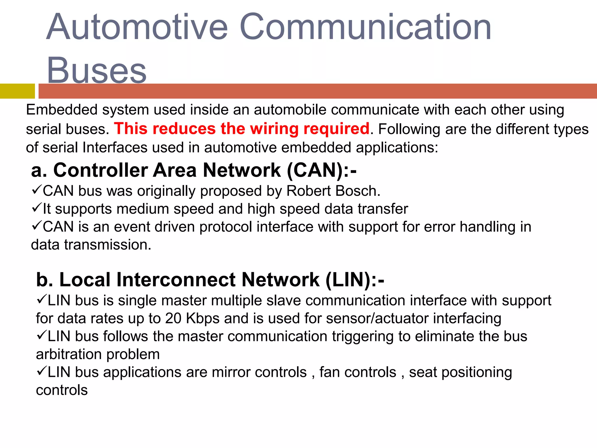 Automotive Communication
Buses
Embedded system used inside an automobile communicate with each other using
serial buses. This reduces the wiring required. Following are the different types
of serial Interfaces used in automotive embedded applications:
a. Controller Area Network (CAN):-
CAN bus was originally proposed by Robert Bosch.
It supports medium speed and high speed data transfer
CAN is an event driven protocol interface with support for error handling in
data transmission.
b. Local Interconnect Network (LIN):-
LIN bus is single master multiple slave communication interface with support
for data rates up to 20 Kbps and is used for sensor/actuator interfacing
LIN bus follows the master communication triggering to eliminate the bus
arbitration problem
LIN bus applications are mirror controls , fan controls , seat positioning
controls
 