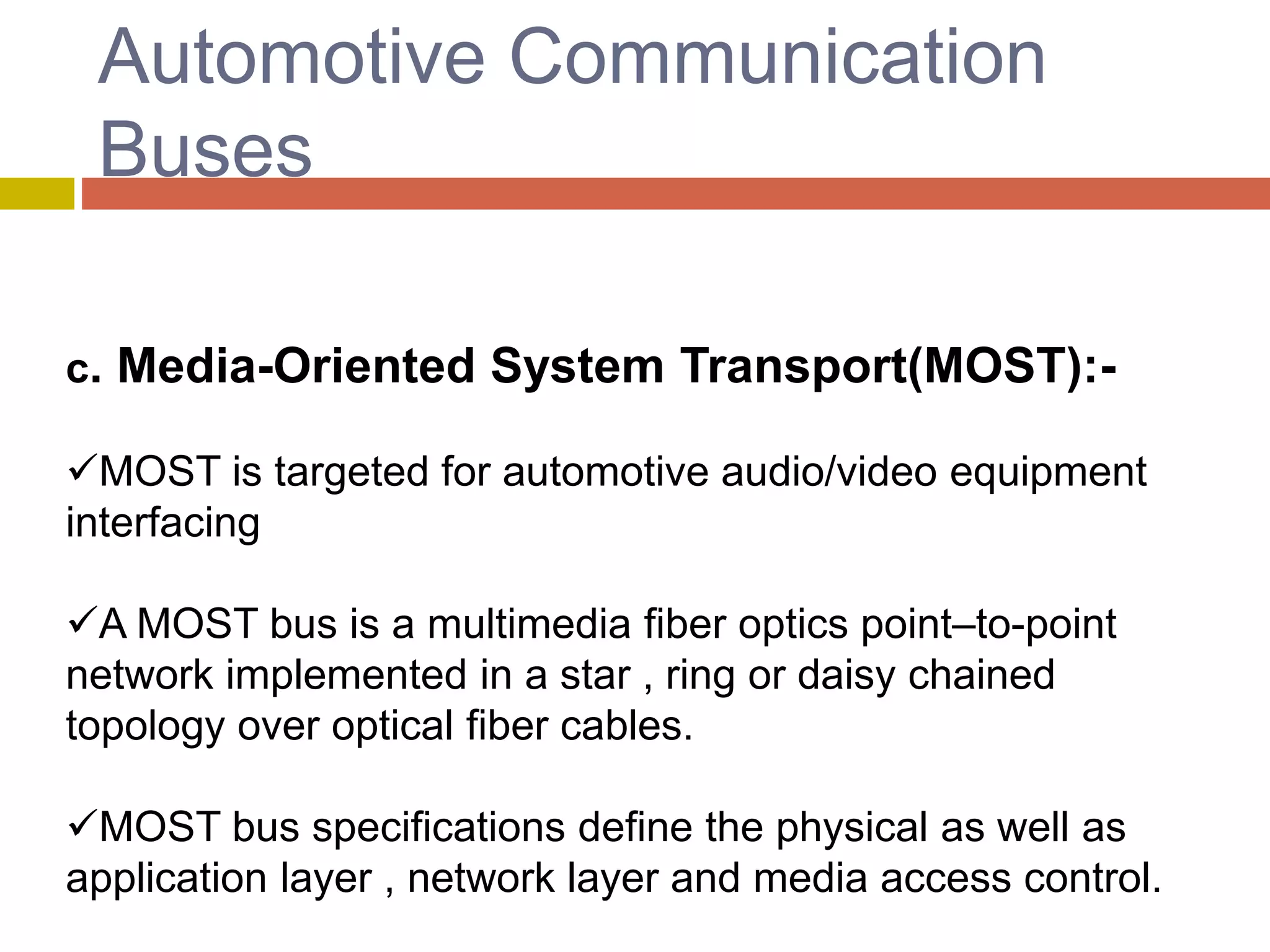 Automotive Communication
Buses
c. Media-Oriented System Transport(MOST):-
MOST is targeted for automotive audio/video equipment
interfacing
A MOST bus is a multimedia fiber optics point–to-point
network implemented in a star , ring or daisy chained
topology over optical fiber cables.
MOST bus specifications define the physical as well as
application layer , network layer and media access control.
 