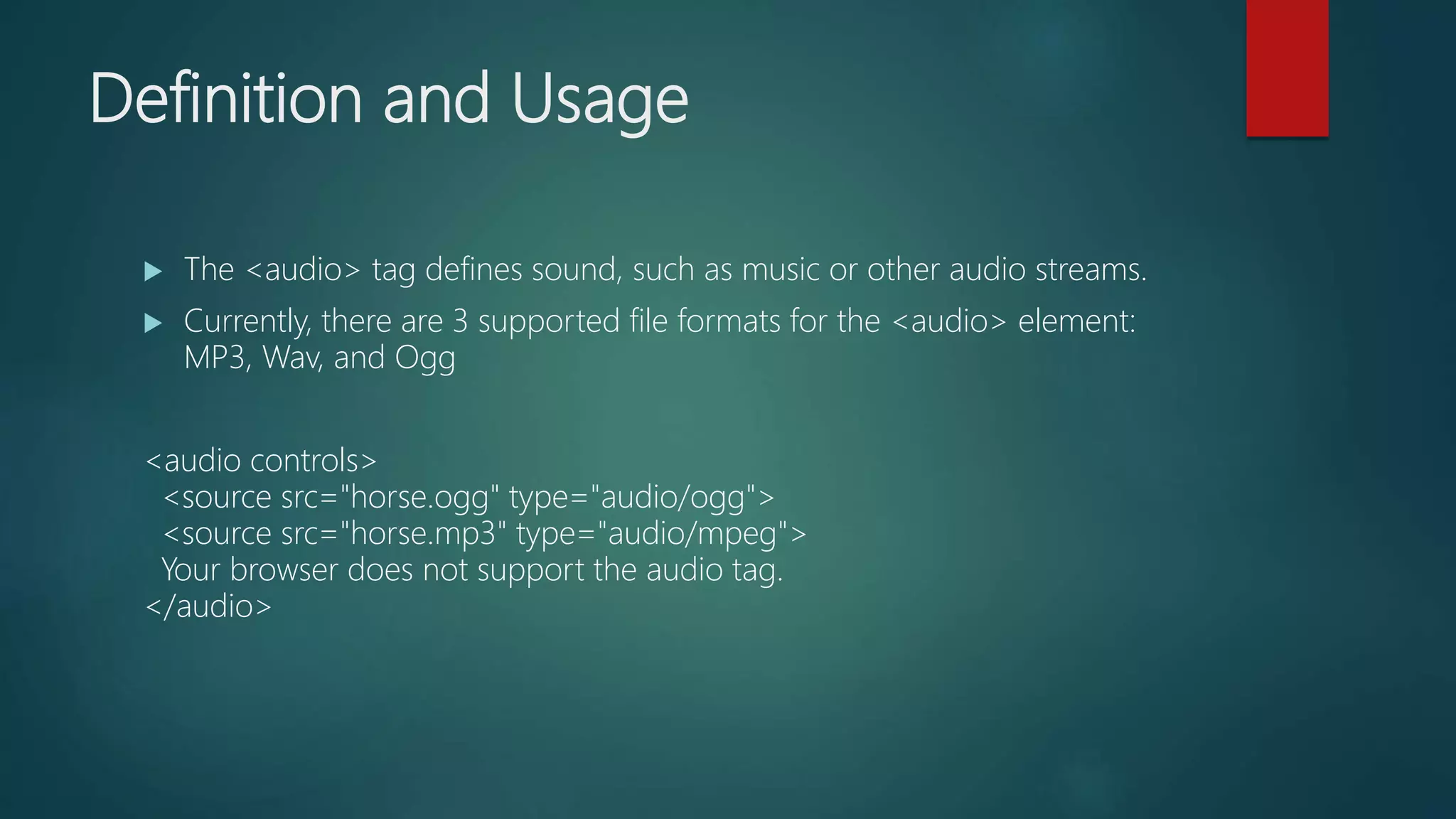Definition and Usage
 The <audio> tag defines sound, such as music or other audio streams.
 Currently, there are 3 supported file formats for the <audio> element:
MP3, Wav, and Ogg
<audio controls>
<source src="horse.ogg" type="audio/ogg">
<source src="horse.mp3" type="audio/mpeg">
Your browser does not support the audio tag.
</audio>
 