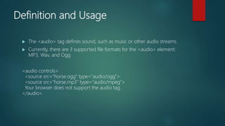 Definition and Usage
 The <audio> tag defines sound, such as music or other audio streams.
 Currently, there are 3 supported file formats for the <audio> element:
MP3, Wav, and Ogg
<audio controls>
<source src="horse.ogg" type="audio/ogg">
<source src="horse.mp3" type="audio/mpeg">
Your browser does not support the audio tag.
</audio>
 