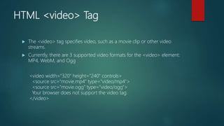 HTML <video> Tag
 The <video> tag specifies video, such as a movie clip or other video
streams.
 Currently, there are 3 supported video formats for the <video> element:
MP4, WebM, and Ogg
<video width="320" height="240" controls>
<source src="movie.mp4" type="video/mp4">
<source src="movie.ogg" type="video/ogg">
Your browser does not support the video tag.
</video>
 