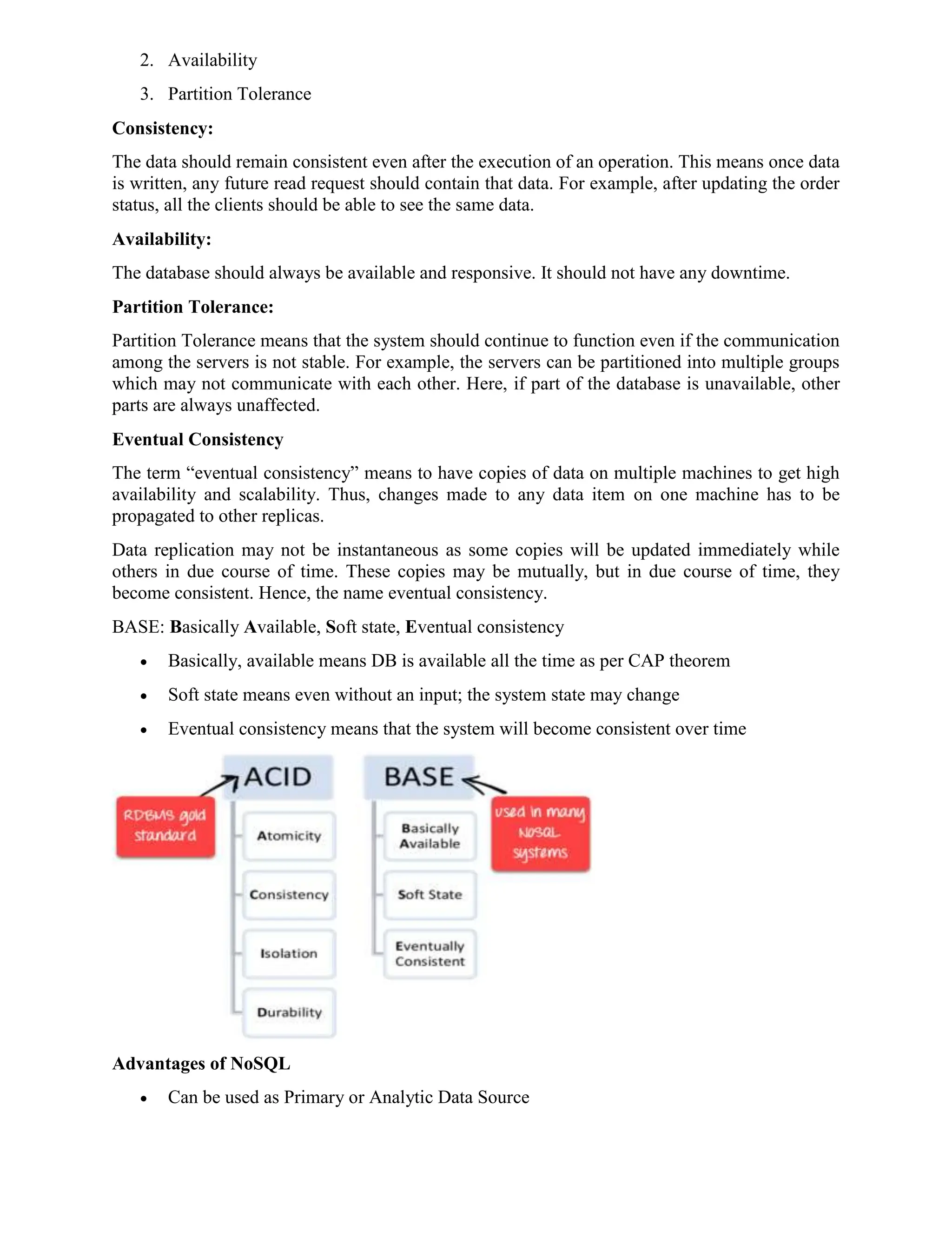 2. Availability
3. Partition Tolerance
Consistency:
The data should remain consistent even after the execution of an operation. This means once data
is written, any future read request should contain that data. For example, after updating the order
status, all the clients should be able to see the same data.
Availability:
The database should always be available and responsive. It should not have any downtime.
Partition Tolerance:
Partition Tolerance means that the system should continue to function even if the communication
among the servers is not stable. For example, the servers can be partitioned into multiple groups
which may not communicate with each other. Here, if part of the database is unavailable, other
parts are always unaffected.
Eventual Consistency
The term “eventual consistency” means to have copies of data on multiple machines to get high
availability and scalability. Thus, changes made to any data item on one machine has to be
propagated to other replicas.
Data replication may not be instantaneous as some copies will be updated immediately while
others in due course of time. These copies may be mutually, but in due course of time, they
become consistent. Hence, the name eventual consistency.
BASE: Basically Available, Soft state, Eventual consistency
 Basically, available means DB is available all the time as per CAP theorem
 Soft state means even without an input; the system state may change
 Eventual consistency means that the system will become consistent over time
Advantages of NoSQL
 Can be used as Primary or Analytic Data Source
 