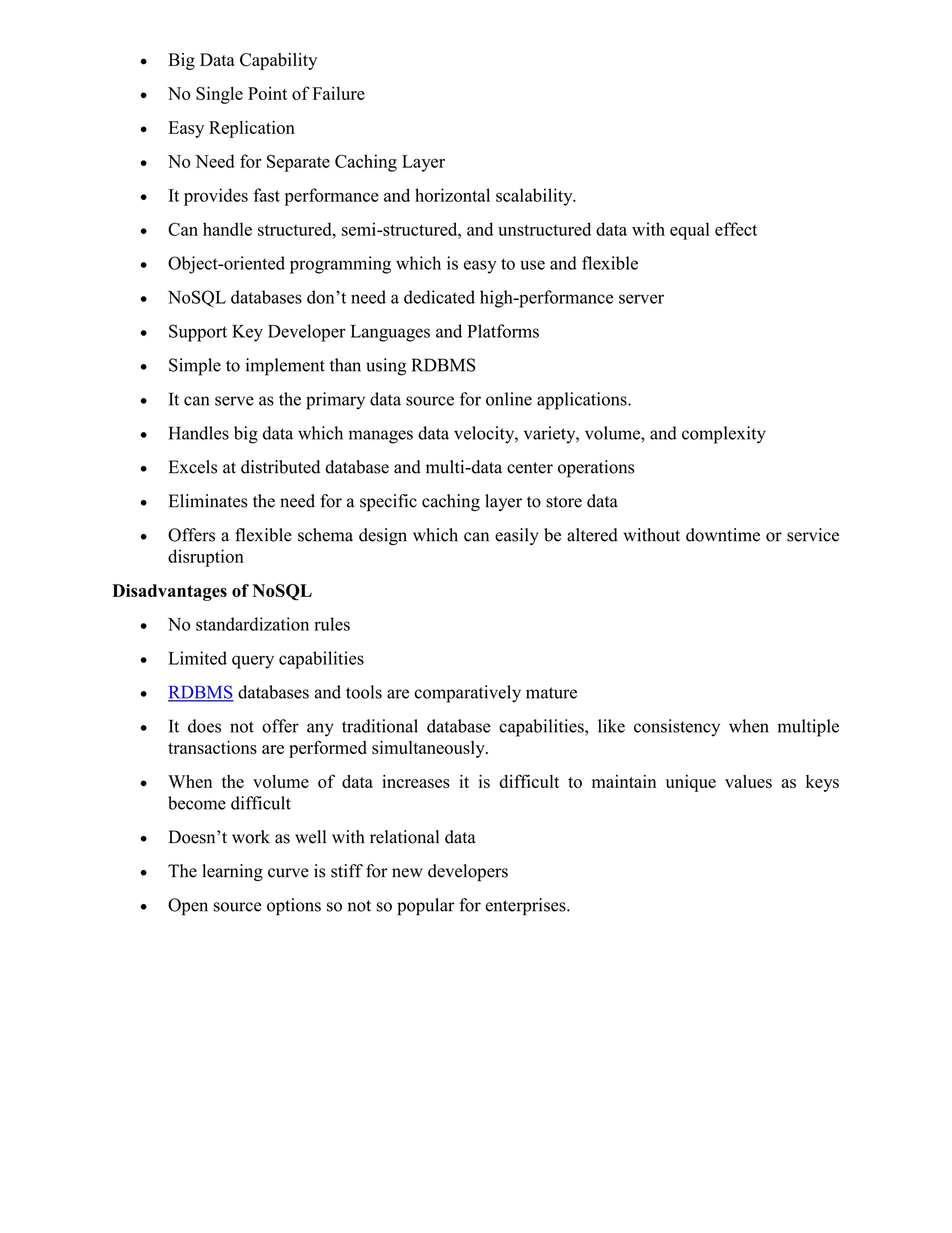  Big Data Capability
 No Single Point of Failure
 Easy Replication
 No Need for Separate Caching Layer
 It provides fast performance and horizontal scalability.
 Can handle structured, semi-structured, and unstructured data with equal effect
 Object-oriented programming which is easy to use and flexible
 NoSQL databases don’t need a dedicated high-performance server
 Support Key Developer Languages and Platforms
 Simple to implement than using RDBMS
 It can serve as the primary data source for online applications.
 Handles big data which manages data velocity, variety, volume, and complexity
 Excels at distributed database and multi-data center operations
 Eliminates the need for a specific caching layer to store data
 Offers a flexible schema design which can easily be altered without downtime or service
disruption
Disadvantages of NoSQL
 No standardization rules
 Limited query capabilities
 RDBMS databases and tools are comparatively mature
 It does not offer any traditional database capabilities, like consistency when multiple
transactions are performed simultaneously.
 When the volume of data increases it is difficult to maintain unique values as keys
become difficult
 Doesn’t work as well with relational data
 The learning curve is stiff for new developers
 Open source options so not so popular for enterprises.
 
