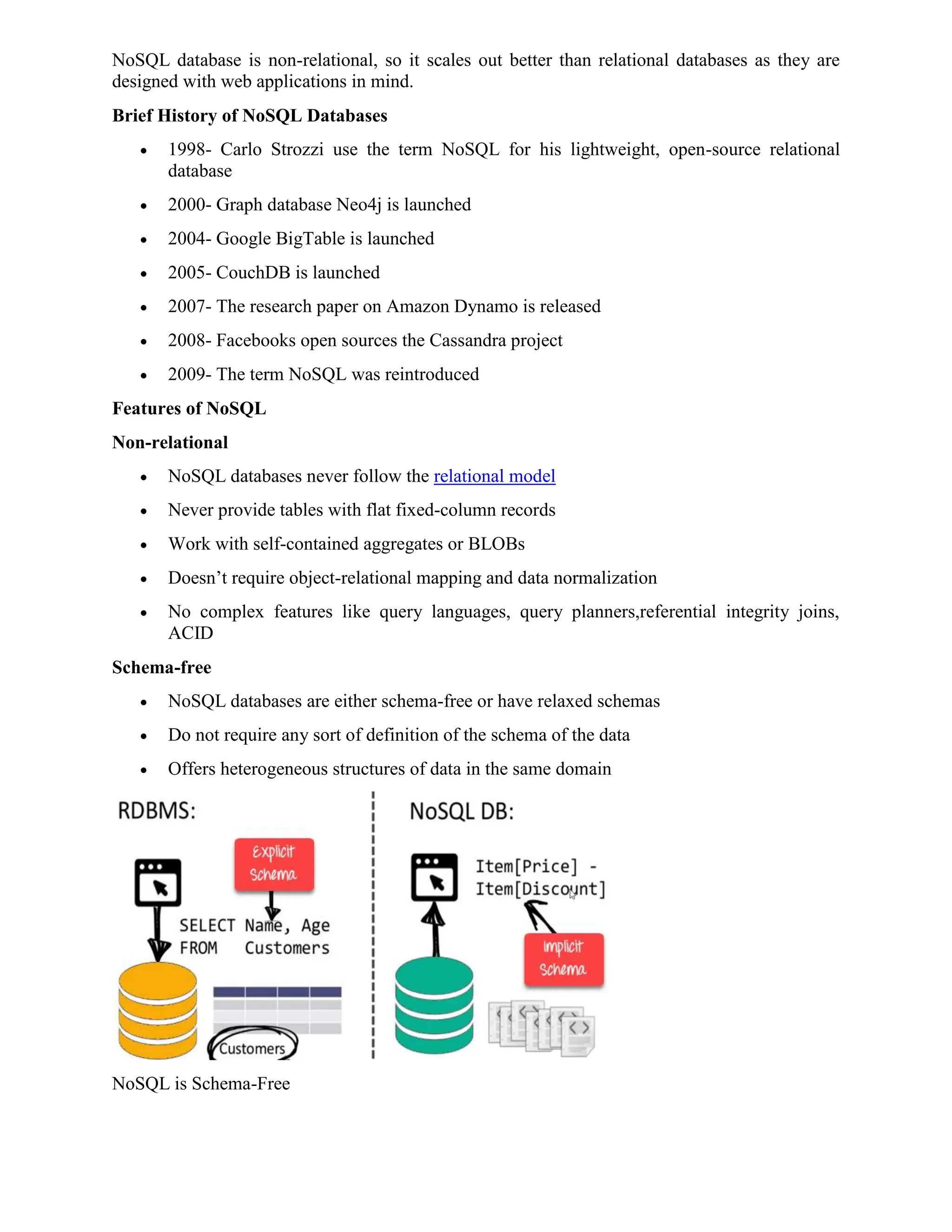 NoSQL database is non-relational, so it scales out better than relational databases as they are
designed with web applications in mind.
Brief History of NoSQL Databases
 1998- Carlo Strozzi use the term NoSQL for his lightweight, open-source relational
database
 2000- Graph database Neo4j is launched
 2004- Google BigTable is launched
 2005- CouchDB is launched
 2007- The research paper on Amazon Dynamo is released
 2008- Facebooks open sources the Cassandra project
 2009- The term NoSQL was reintroduced
Features of NoSQL
Non-relational
 NoSQL databases never follow the relational model
 Never provide tables with flat fixed-column records
 Work with self-contained aggregates or BLOBs
 Doesn’t require object-relational mapping and data normalization
 No complex features like query languages, query planners,referential integrity joins,
ACID
Schema-free
 NoSQL databases are either schema-free or have relaxed schemas
 Do not require any sort of definition of the schema of the data
 Offers heterogeneous structures of data in the same domain
NoSQL is Schema-Free
 