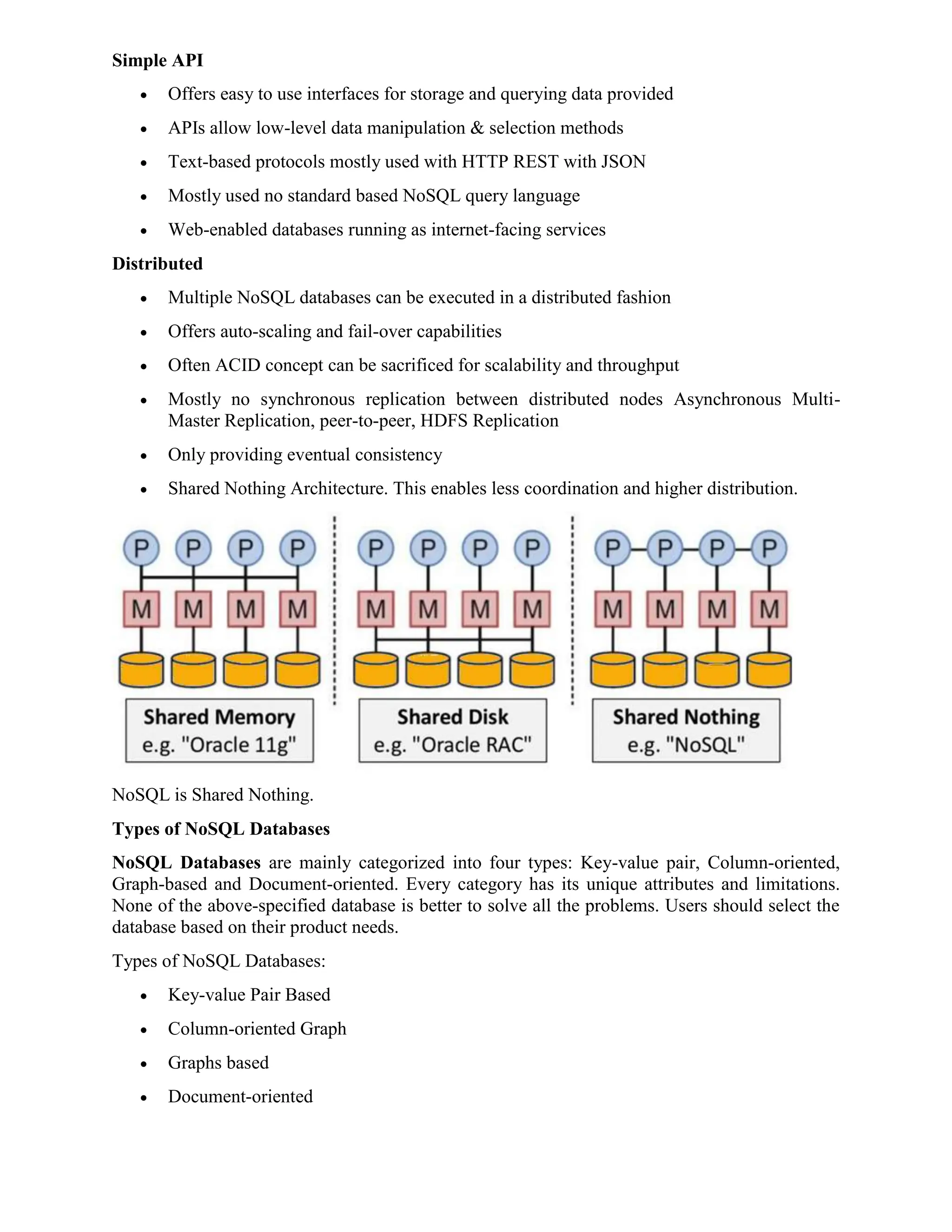 Simple API
 Offers easy to use interfaces for storage and querying data provided
 APIs allow low-level data manipulation & selection methods
 Text-based protocols mostly used with HTTP REST with JSON
 Mostly used no standard based NoSQL query language
 Web-enabled databases running as internet-facing services
Distributed
 Multiple NoSQL databases can be executed in a distributed fashion
 Offers auto-scaling and fail-over capabilities
 Often ACID concept can be sacrificed for scalability and throughput
 Mostly no synchronous replication between distributed nodes Asynchronous Multi-
Master Replication, peer-to-peer, HDFS Replication
 Only providing eventual consistency
 Shared Nothing Architecture. This enables less coordination and higher distribution.
NoSQL is Shared Nothing.
Types of NoSQL Databases
NoSQL Databases are mainly categorized into four types: Key-value pair, Column-oriented,
Graph-based and Document-oriented. Every category has its unique attributes and limitations.
None of the above-specified database is better to solve all the problems. Users should select the
database based on their product needs.
Types of NoSQL Databases:
 Key-value Pair Based
 Column-oriented Graph
 Graphs based
 Document-oriented
 