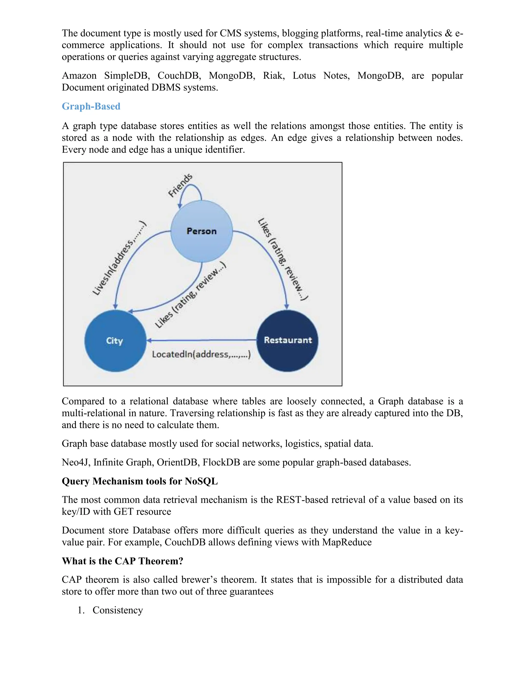 The document type is mostly used for CMS systems, blogging platforms, real-time analytics & e-
commerce applications. It should not use for complex transactions which require multiple
operations or queries against varying aggregate structures.
Amazon SimpleDB, CouchDB, MongoDB, Riak, Lotus Notes, MongoDB, are popular
Document originated DBMS systems.
Graph-Based
A graph type database stores entities as well the relations amongst those entities. The entity is
stored as a node with the relationship as edges. An edge gives a relationship between nodes.
Every node and edge has a unique identifier.
Compared to a relational database where tables are loosely connected, a Graph database is a
multi-relational in nature. Traversing relationship is fast as they are already captured into the DB,
and there is no need to calculate them.
Graph base database mostly used for social networks, logistics, spatial data.
Neo4J, Infinite Graph, OrientDB, FlockDB are some popular graph-based databases.
Query Mechanism tools for NoSQL
The most common data retrieval mechanism is the REST-based retrieval of a value based on its
key/ID with GET resource
Document store Database offers more difficult queries as they understand the value in a key-
value pair. For example, CouchDB allows defining views with MapReduce
What is the CAP Theorem?
CAP theorem is also called brewer’s theorem. It states that is impossible for a distributed data
store to offer more than two out of three guarantees
1. Consistency
 