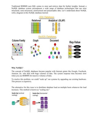 Traditional RDBMS uses SQL syntax to store and retrieve data for further insights. Instead, a
NoSQL database system encompasses a wide range of database technologies that can store
structured, semi-structured, unstructured and polymorphic data. Let’s understand about NoSQL
with a diagram in this NoSQL database tutorial:
Why NoSQL?
The concept of NoSQL databases became popular with Internet giants like Google, Facebook,
Amazon, etc. who deal with huge volumes of data. The system response time becomes slow
when you use RDBMS for massive volumes of data.
To resolve this problem, we could “scale up” our systems by upgrading our existing hardware.
This process is expensive.
The alternative for this issue is to distribute database load on multiple hosts whenever the load
increases. This method is known as “scaling out.”
 