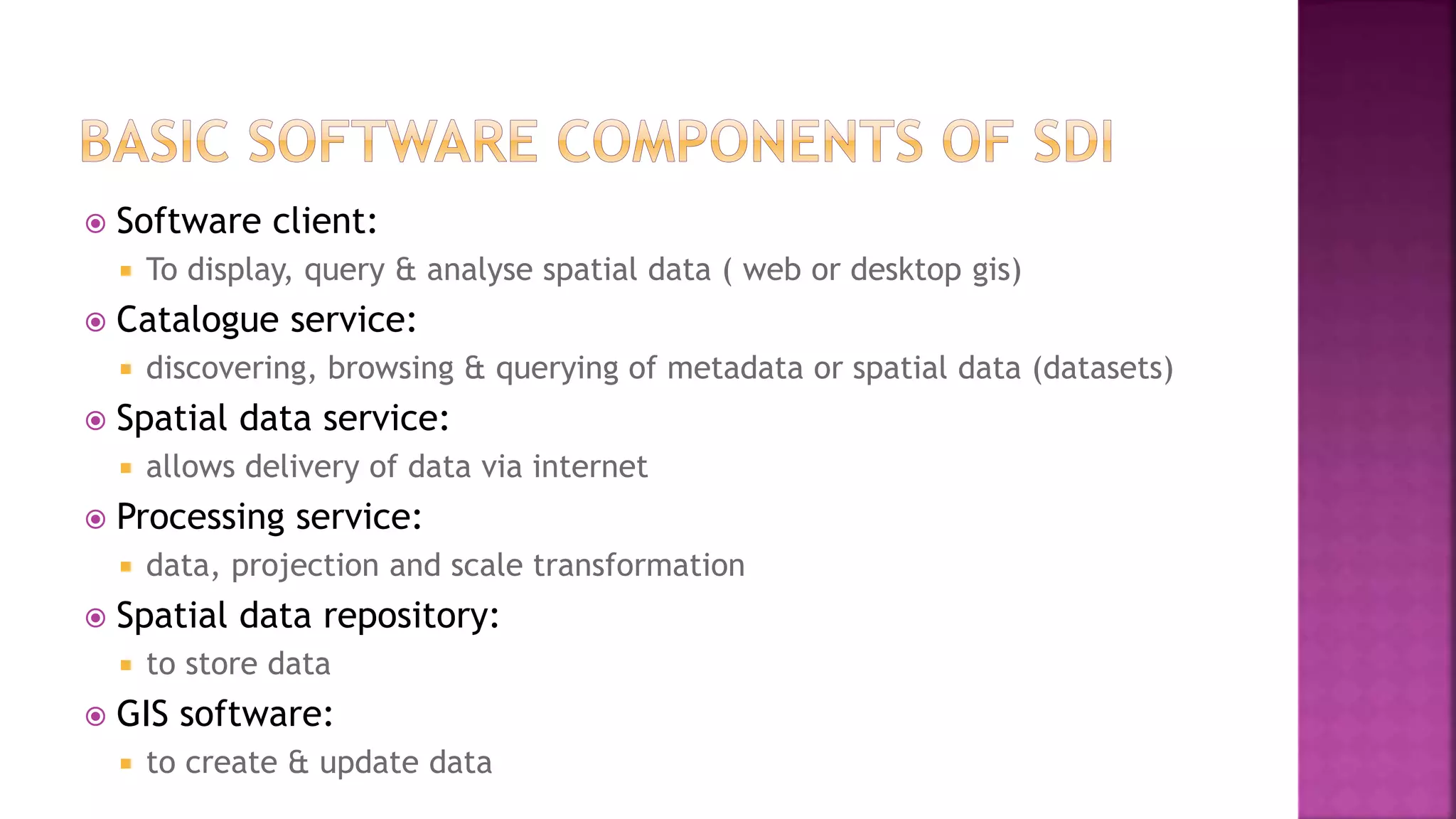  Software client:
 To display, query & analyse spatial data ( web or desktop gis)
 Catalogue service:
 discovering, browsing & querying of metadata or spatial data (datasets)
 Spatial data service:
 allows delivery of data via internet
 Processing service:
 data, projection and scale transformation
 Spatial data repository:
 to store data
 GIS software:
 to create & update data
 