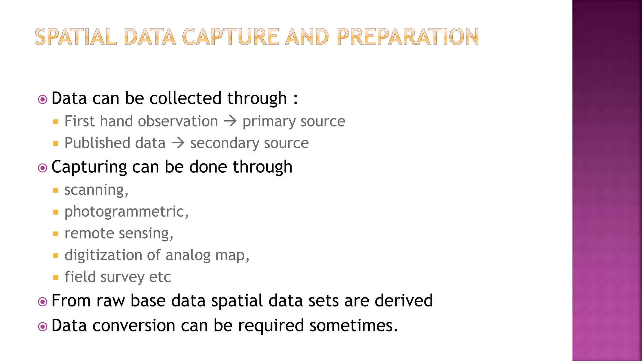  Data can be collected through :
 First hand observation  primary source
 Published data  secondary source
 Capturing can be done through
 scanning,
 photogrammetric,
 remote sensing,
 digitization of analog map,
 field survey etc
 From raw base data spatial data sets are derived
 Data conversion can be required sometimes.
 