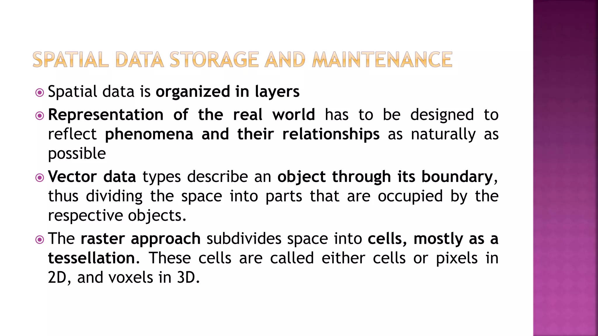  Spatial data is organized in layers
 Representation of the real world has to be designed to
reflect phenomena and their relationships as naturally as
possible
 Vector data types describe an object through its boundary,
thus dividing the space into parts that are occupied by the
respective objects.
 The raster approach subdivides space into cells, mostly as a
tessellation. These cells are called either cells or pixels in
2D, and voxels in 3D.
 
