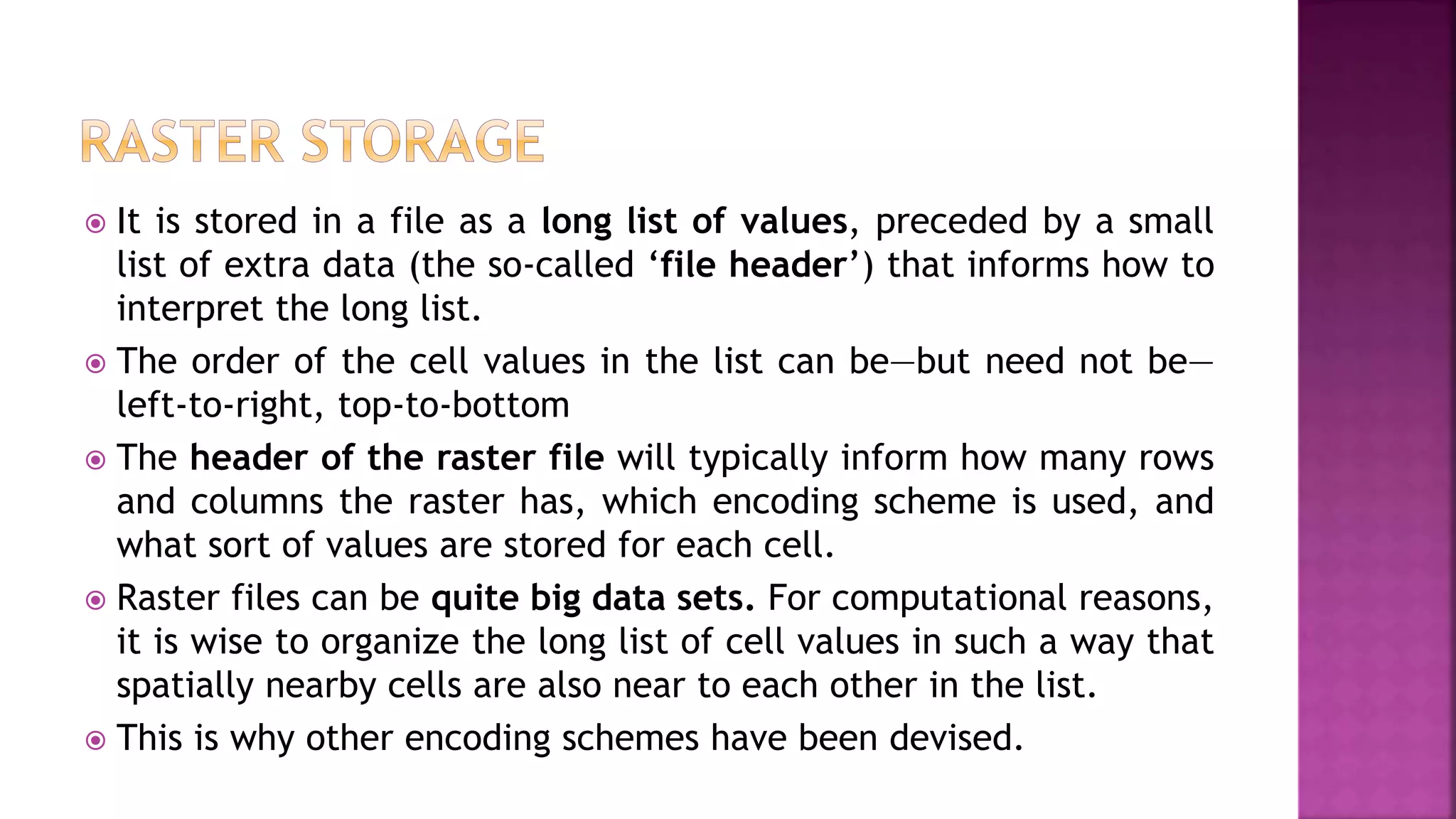  It is stored in a file as a long list of values, preceded by a small
list of extra data (the so-called ‘file header’) that informs how to
interpret the long list.
 The order of the cell values in the list can be—but need not be—
left-to-right, top-to-bottom
 The header of the raster file will typically inform how many rows
and columns the raster has, which encoding scheme is used, and
what sort of values are stored for each cell.
 Raster files can be quite big data sets. For computational reasons,
it is wise to organize the long list of cell values in such a way that
spatially nearby cells are also near to each other in the list.
 This is why other encoding schemes have been devised.
 