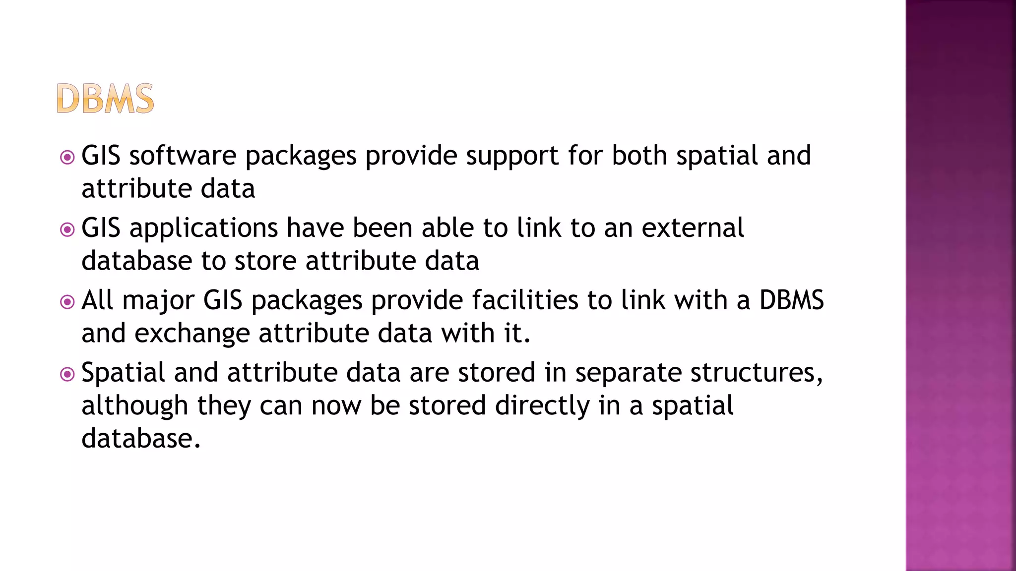  GIS software packages provide support for both spatial and
attribute data
 GIS applications have been able to link to an external
database to store attribute data
 All major GIS packages provide facilities to link with a DBMS
and exchange attribute data with it.
 Spatial and attribute data are stored in separate structures,
although they can now be stored directly in a spatial
database.
 