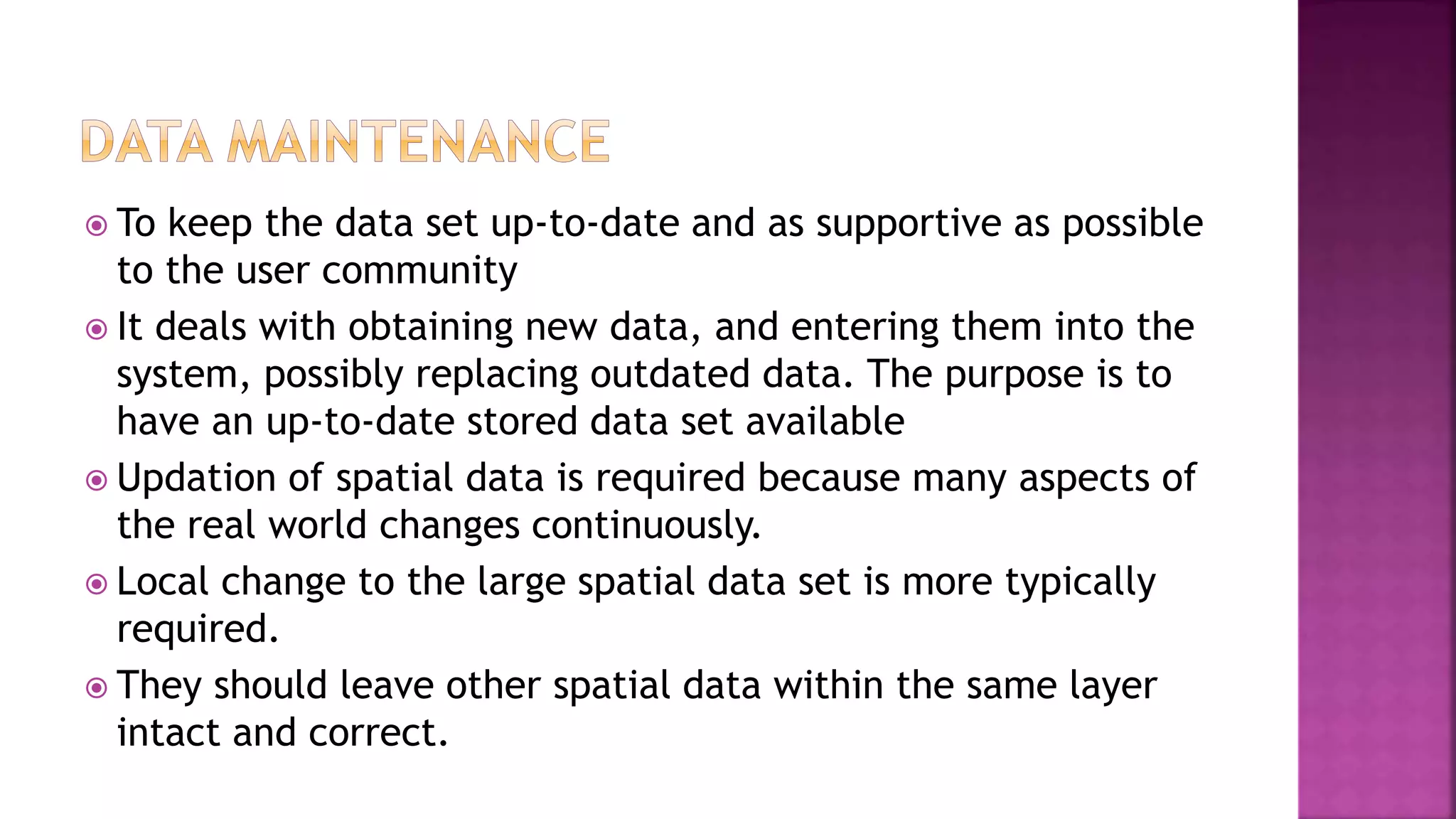  To keep the data set up-to-date and as supportive as possible
to the user community
 It deals with obtaining new data, and entering them into the
system, possibly replacing outdated data. The purpose is to
have an up-to-date stored data set available
 Updation of spatial data is required because many aspects of
the real world changes continuously.
 Local change to the large spatial data set is more typically
required.
 They should leave other spatial data within the same layer
intact and correct.
 
