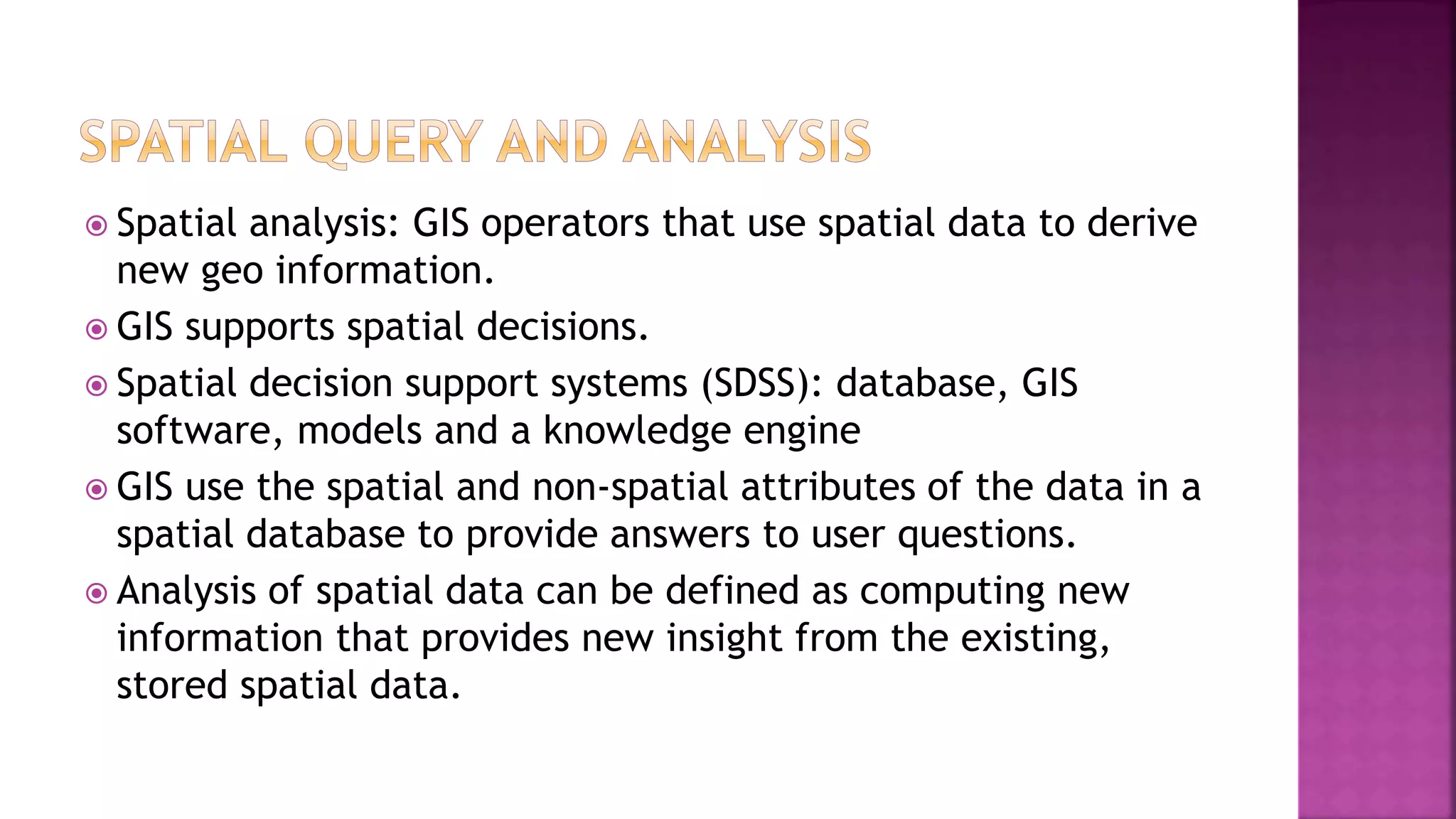  Spatial analysis: GIS operators that use spatial data to derive
new geo information.
 GIS supports spatial decisions.
 Spatial decision support systems (SDSS): database, GIS
software, models and a knowledge engine
 GIS use the spatial and non-spatial attributes of the data in a
spatial database to provide answers to user questions.
 Analysis of spatial data can be defined as computing new
information that provides new insight from the existing,
stored spatial data.
 