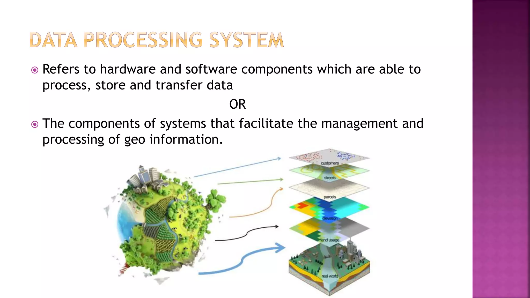  Refers to hardware and software components which are able to
process, store and transfer data
OR
 The components of systems that facilitate the management and
processing of geo information.
 