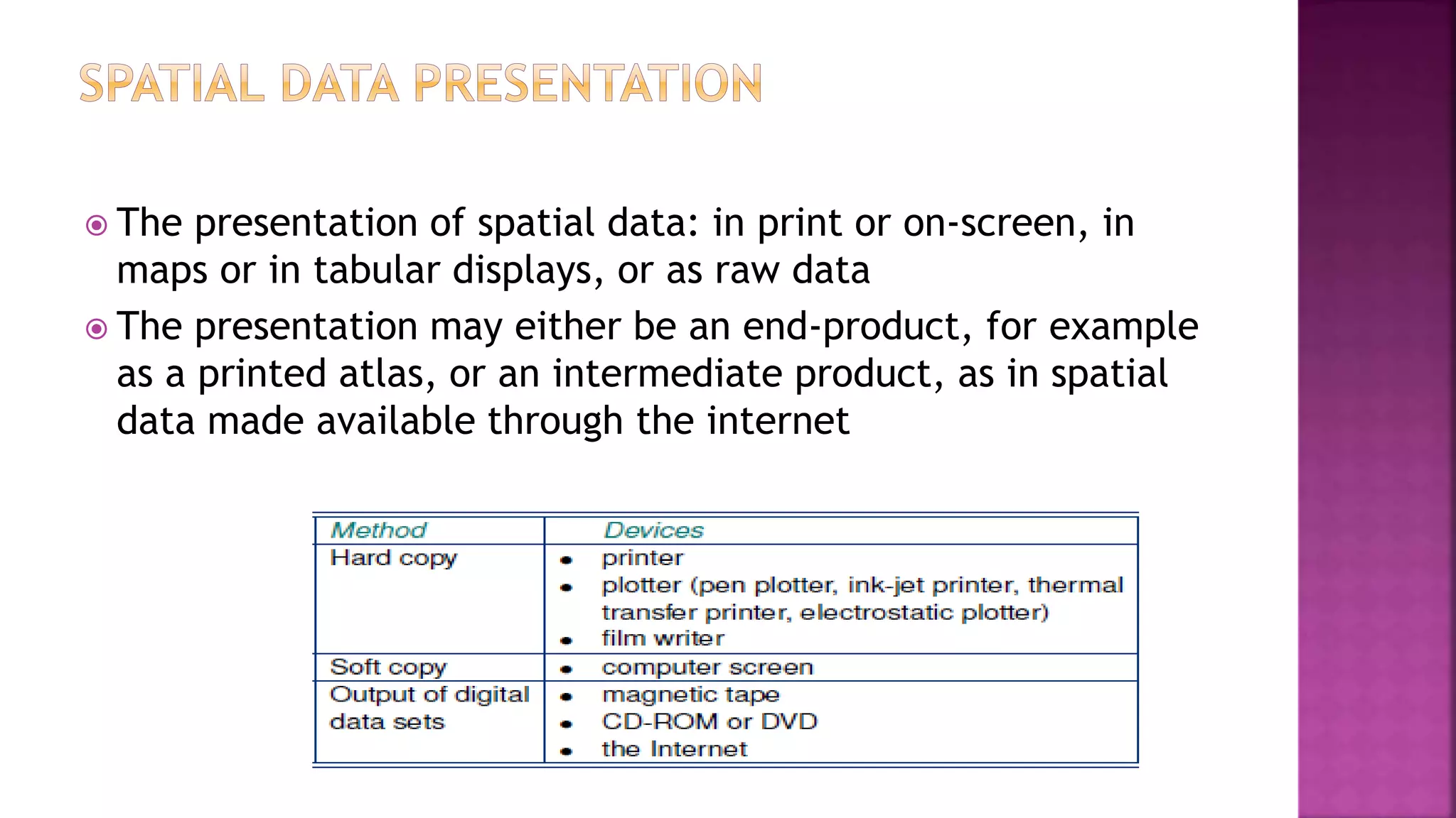  The presentation of spatial data: in print or on-screen, in
maps or in tabular displays, or as raw data
 The presentation may either be an end-product, for example
as a printed atlas, or an intermediate product, as in spatial
data made available through the internet
 