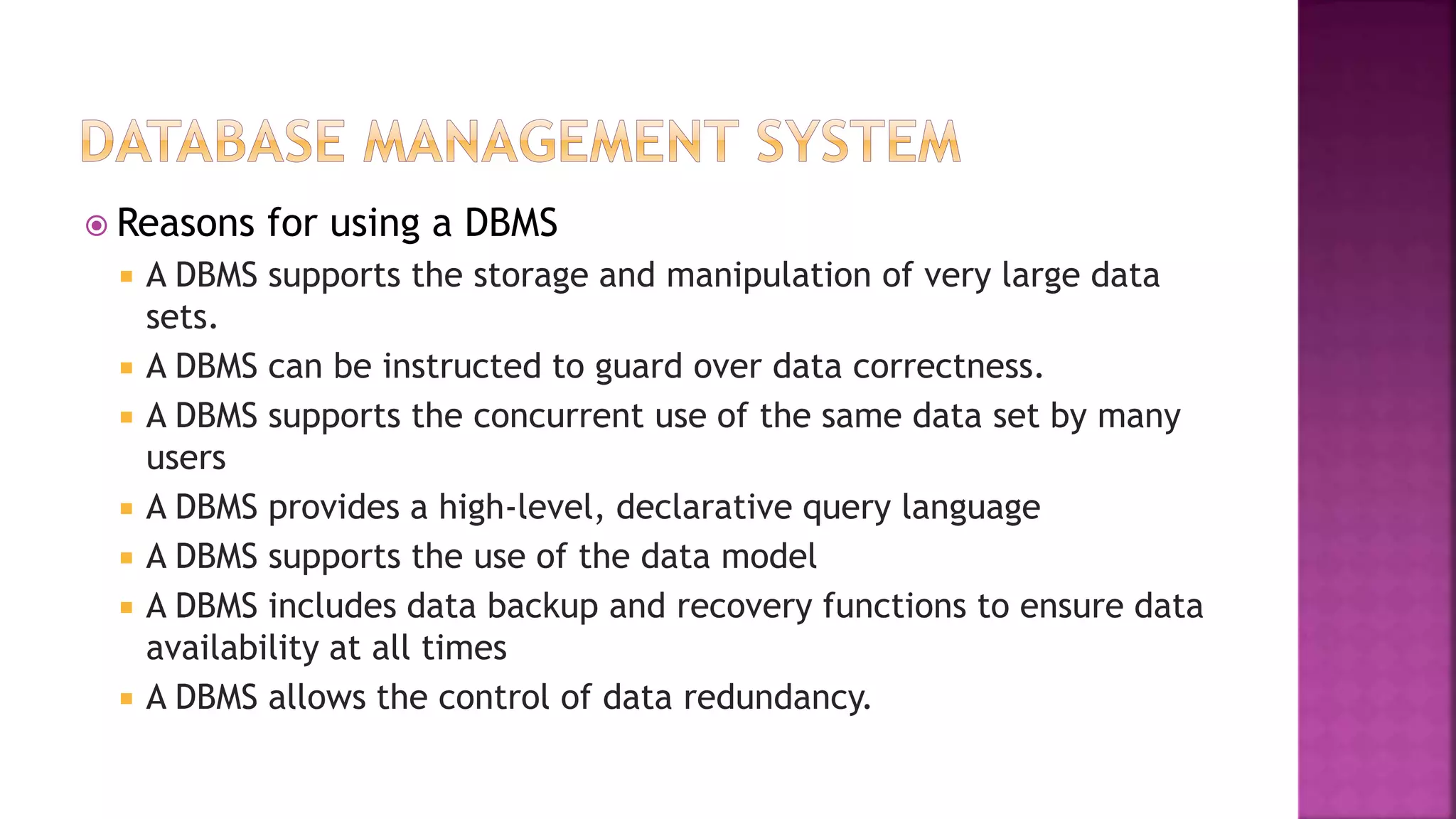  Reasons for using a DBMS
 A DBMS supports the storage and manipulation of very large data
sets.
 A DBMS can be instructed to guard over data correctness.
 A DBMS supports the concurrent use of the same data set by many
users
 A DBMS provides a high-level, declarative query language
 A DBMS supports the use of the data model
 A DBMS includes data backup and recovery functions to ensure data
availability at all times
 A DBMS allows the control of data redundancy.
 
