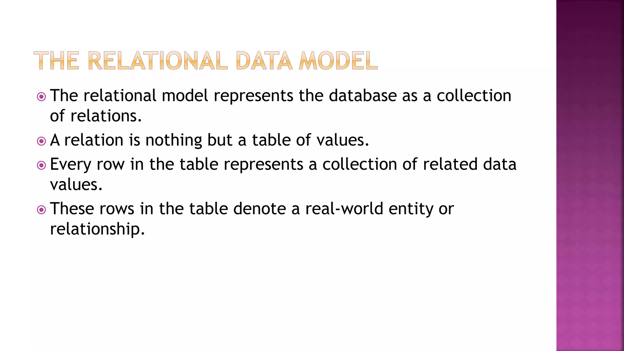  The relational model represents the database as a collection
of relations.
 A relation is nothing but a table of values.
 Every row in the table represents a collection of related data
values.
 These rows in the table denote a real-world entity or
relationship.
 