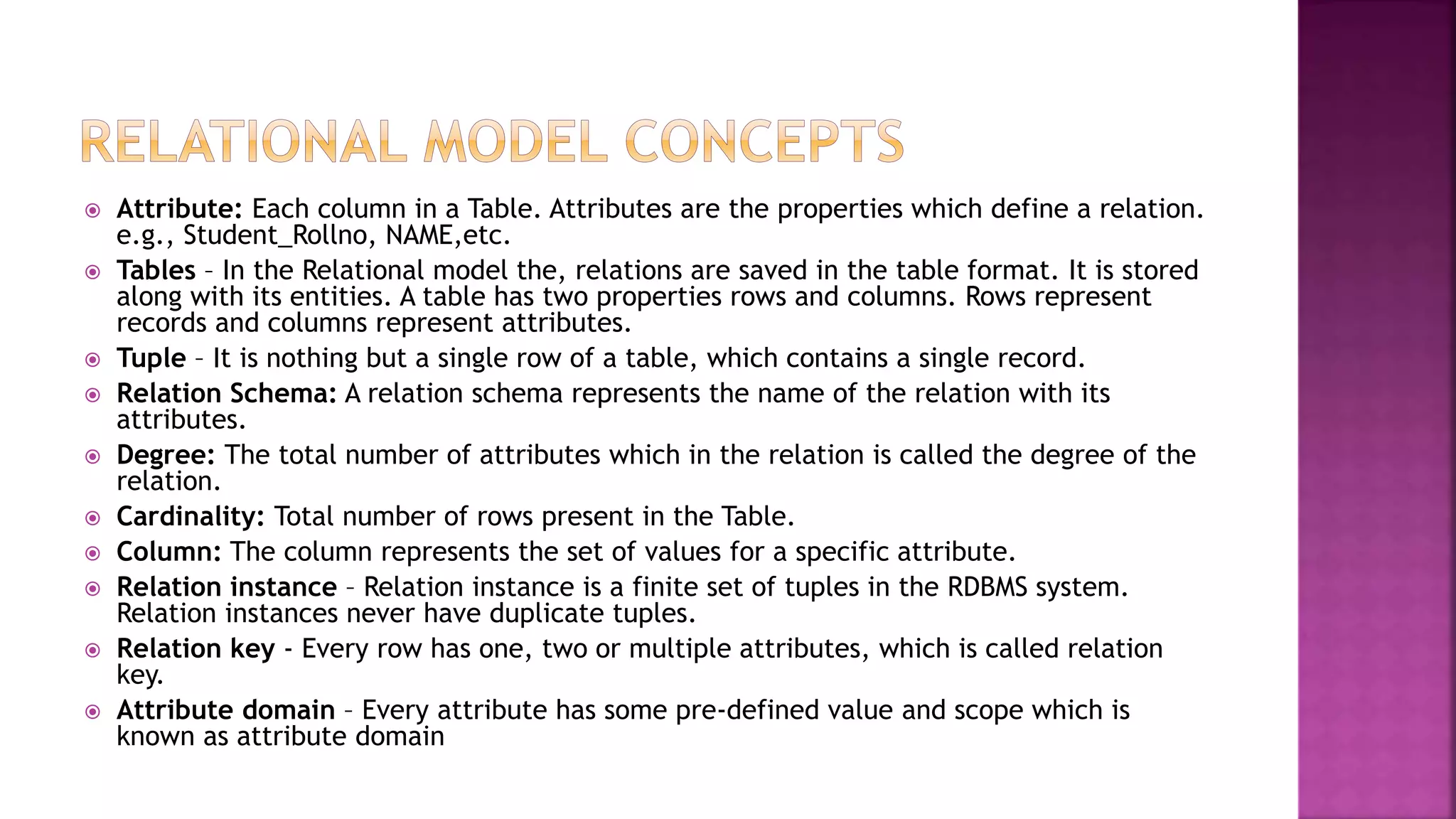  Attribute: Each column in a Table. Attributes are the properties which define a relation.
e.g., Student_Rollno, NAME,etc.
 Tables – In the Relational model the, relations are saved in the table format. It is stored
along with its entities. A table has two properties rows and columns. Rows represent
records and columns represent attributes.
 Tuple – It is nothing but a single row of a table, which contains a single record.
 Relation Schema: A relation schema represents the name of the relation with its
attributes.
 Degree: The total number of attributes which in the relation is called the degree of the
relation.
 Cardinality: Total number of rows present in the Table.
 Column: The column represents the set of values for a specific attribute.
 Relation instance – Relation instance is a finite set of tuples in the RDBMS system.
Relation instances never have duplicate tuples.
 Relation key - Every row has one, two or multiple attributes, which is called relation
key.
 Attribute domain – Every attribute has some pre-defined value and scope which is
known as attribute domain
 