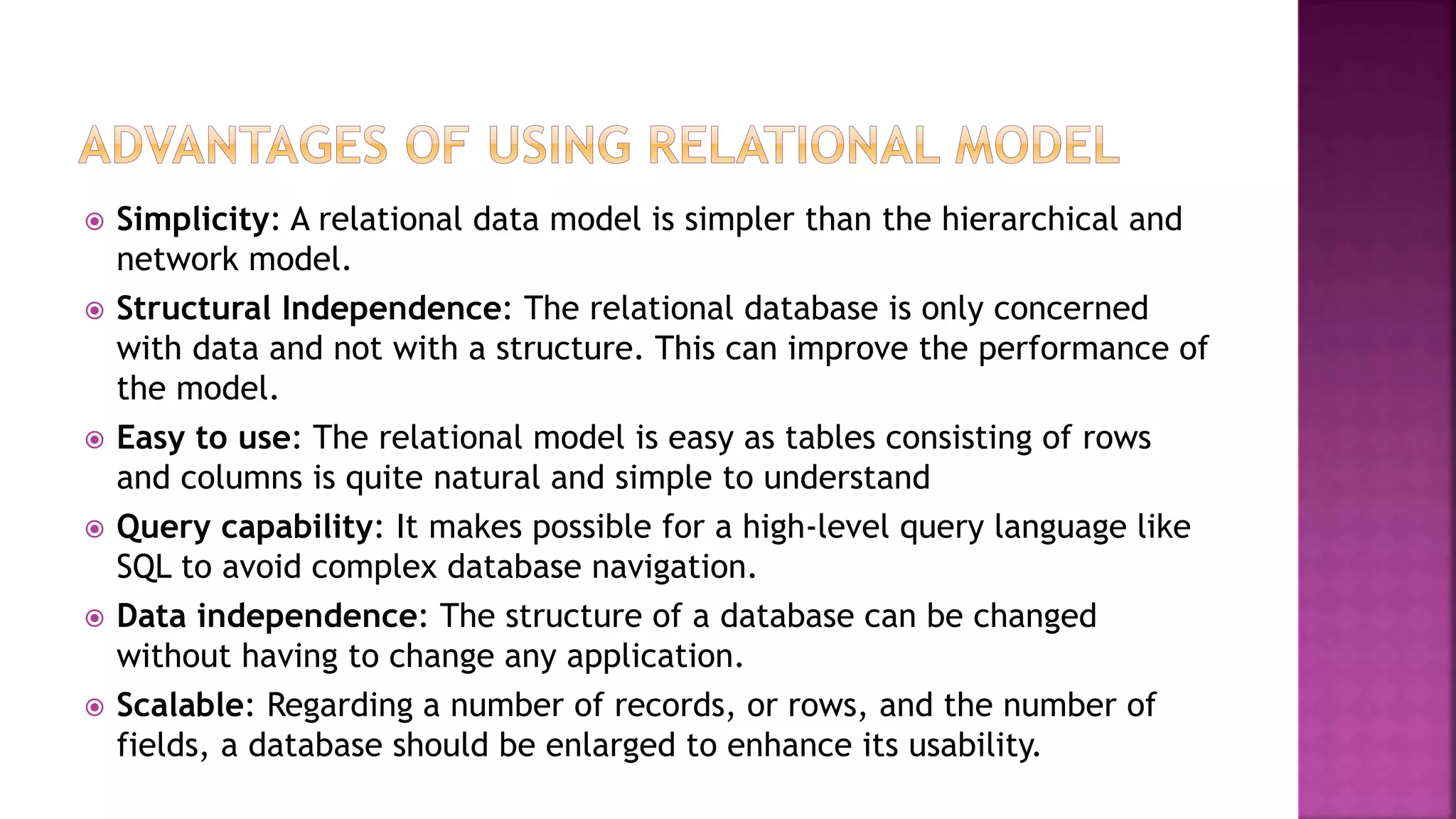  Simplicity: A relational data model is simpler than the hierarchical and
network model.
 Structural Independence: The relational database is only concerned
with data and not with a structure. This can improve the performance of
the model.
 Easy to use: The relational model is easy as tables consisting of rows
and columns is quite natural and simple to understand
 Query capability: It makes possible for a high-level query language like
SQL to avoid complex database navigation.
 Data independence: The structure of a database can be changed
without having to change any application.
 Scalable: Regarding a number of records, or rows, and the number of
fields, a database should be enlarged to enhance its usability.
 